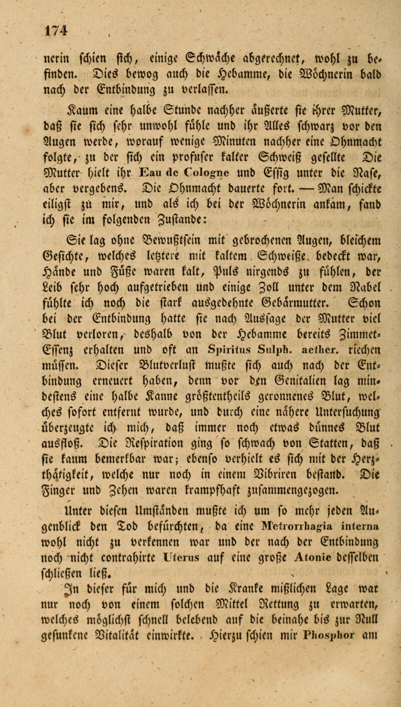 nenn fdjten ffdj, einige SdjwÄdje abgeredjnet, woljl $u be* fmben. £>ie£ bewog aud) bie Hebamme, bie 2Bod;nerin balb nad) ber €ntbinbung $u fcerlajfen. $aum eine fjalbe 6tunbe nadjljer augerte fte t-^ter $iUtfer, bag fte fid) fe&r unwohl ftifjle unb tfjr Meß fd)war$ fcor ben 5lugen werbe, worauf wenige Minuten nadfiev eine Dhnmadrt folgte,- jtt ber fid) ein profufer f alfer ©djweig gefeilte Sie €0?utter f>teTt iljr Eau de Cologne unb ßrfftg unter bie Sftafo a6er t>ergeben& ©ie £)r)nmadjt bauerte fort. — $?an fdjicfte eiligjl $ü mir, unb al4 id) hei ber SBodjnerin anfam, fanb id) fte im folgenben guftanbe: 6ie lag oftne Q3ewugtfein mit gebrochenen klugen, blefdjem @eftd>te, weldjeS festere mit fairem. (Sdjweige. bebeeft war, £anbe unb guge waren falt, tynlü nirgenbS $u füllen, ber Mb fer)r r)od) aufgetrieben ünb einige 3°tt unter bem Sftabel füllte td) noer) bie fiaxt auggebebnfe (Gebärmutter, ©ebon hei ber ßrntbinbung l)atte fte nad) 5lu£fage ber Butter t>teC 23lut verloren, be6r)alb t>on ber Hebamme bereits 3'ramc** (^flfenj erhalten unb oft an Spiritus Sulph. aether. ried)en muffen. £)iefer 2Mut&crluft mugte fid) and) nad) ber <£nt* binbung erneuert Ijaben, benn *>or bm (Benitalien lag min* beftenä eine ()albe Sänne grogtentljeite geronnene^ Q3lut, wel* d)e$ fofort entfernt würbe, unb burd) eine nähere Unferfud>ung überzeugte id) miel), bag immer nod) etvoa$ bnnneü SBlut ausflog. £)ie SKefpiration ging fo fc^wad) t>on (Statten, bag fi'e faum bemerkbar war; ebenfo Derzeit e$ fid) mit ber £er$* tfötitfeit, weld)e nur nod) in einem 2}ibriren beftartb. £)ie Singer unb £er)en waren frampffytft jufammengejogen. Unter biefen Umftanben mugte id) um fo mcr)r jeben %n* gcnblicE ben £ob befürchten t ba eint Metrorrhagia interna wol)l nid)t $u fcerfennen war unb ber nad) ber ßrntbinbung nod) nid)t contra^irte Uterus auf eine groge Atonie begelben fd;liegen lieg» $n biefer für mid; unb bie Rvante miglidjen Sage war nur nod) t>on einem foldjen Mittel Rettung ju erwarten, weldjeö moglid)g fd)neK belebenb auf bie beinahe hü $ur $luü gefunfene ?2[>itafttae einwirke. £ierju fd;ien mir Phosphor am