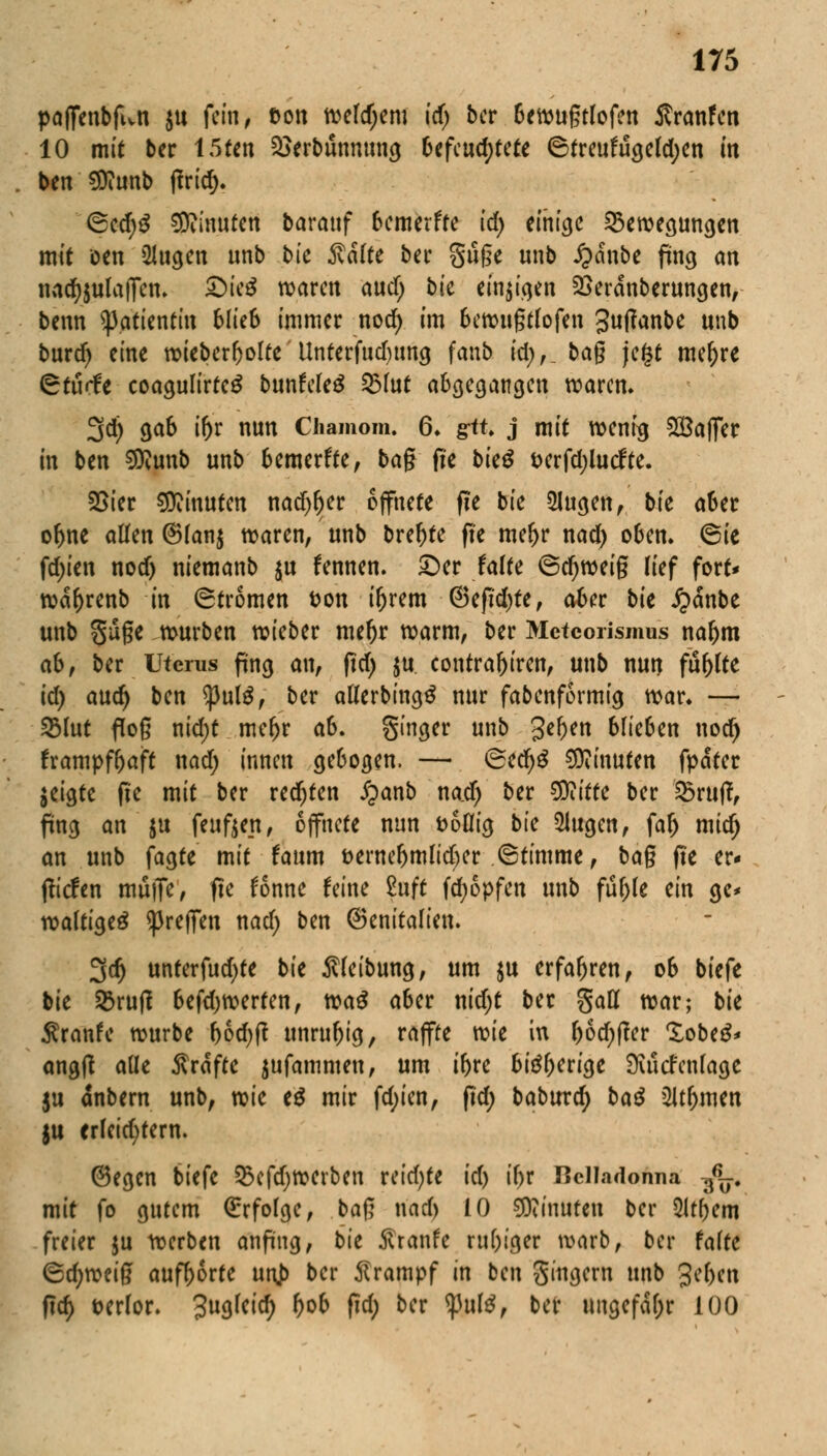 pafienbfwn ju fein, ton Webern id) ber 6ewugtlofen Äranfen 10 mit ber 15ten $}erbunnung befeuchtete 6treuftigefd;en in ben SDiunb |frief). <Sed)S SRinuten baratif bemerffe id) einige Bewegungen mit oen ülugen unb bte Säfte ber giige unb J?anbe fing an nad^ulafien. ©ie$ waren and) bk einigen £>erdnberungen, benn Patientin blkb immer nod) im bewußtfofen Juftanbe unb burd) eine wieberbolte Unterfudumg fanb id;,_ bag je£t mef)re 6rö«fe coagulirteg bunfeleg 95fat abgegangen waren. 3d) gab ifor nun Chamom. 6. gtu j mit wenig SQBaffer in ben Sföunb unb bemerkte, ba§ fie t>ieö i>erfd;lucfte. 25ier Minuten nadjfter öffnete f!e bie 2Iugen, bte aber of>ne allen @(an$ waren, unb breite fte mel>r nad) oben. 6ie fd;ien nod) niemanb $u fennen. ©er falte ©djweig lief fort* wäf)renb in (Strömen t>on t&rem @efid)te, aber bit £dnbe unb güge würben wieber mefjr warm, ber Metcorismns nafjm ab, ber Uterus fing an, ftcf> $u contraljiren, unb nun fünfte id) and) ben *}3ut£, ber aflerbingS nur fabenformig war. — 93lut floß nid)t meftr ab. ginger unb geben blieben nod) frampfbaft nad; innen gebogen. — (Secfyg Minuten fpäter $eigte fte mit ber redfjten Jpanb na.d) ber $iitte ber Bruft, fing an ju feuften, öffnete nun fcoflig bte klugen, fa& mid) an unb fagte mit faum t>erner)mlid)cr ©timme, bag fte er« (liefen muffe, fte fonne feine £uft fdjopfen unb fufj>te ein ge* wältig ^reffen nad; ben (Senitalien. 3d) unferfud)te bit Reibung, um $u erfahren, ob biefe bie Brutf befd)werten, tca$ aber nidjt ber gatt war; bk $ranfe würbe bodjtf unruhig, raffte vok in f)6d;(?er lobeS* angft aüe Gräfte jufammen, um ibre biäberige 9uicfen(age ju dnbern unb, xok e£ mir fd;ien, fid; baburc^ baß 2lt()mcn |u erleichtern. (Segen biefe 53cfdjwerben reid)fe id) tf>r Hclladonna -fo. mit fo gutem Grrfofge, ba$ nad) 10 Minuten ber Qltbem freier ju werben anfing, bk ftranfe ru&iger warb, ber falte ©d;weig aufborte unj> ber Krampf in ben gingern unb geben ftrf) t>er(or. Jugfeid) l)ob fid; ber tyulß, ber ungefähr 100