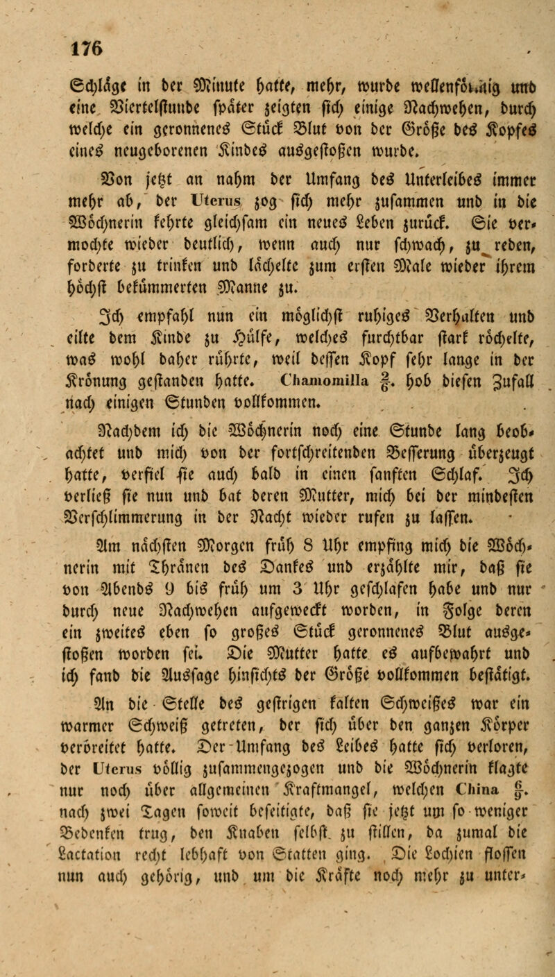 <8d)ldgc in ber SRimtfe r)atfe, me(>r, würbe weflenfoUig unt> eine 23iertelf?uube fpdfer geigten pcf; einige 9?ad)wefjen, burd) weldje ein geronnene^ <&tu& 53(ut fcon ber ®roge be$ Äopfeg eineg neugeborenen 3vinbe$ ausgeflogen würbe. 25on je§t an nar)m ber Umfang beS Unterleibes immer me&r ab, ber Uterus $og frd> mef)r $ufammen unb in bk SBodmerin fefjrte gleidjfam ein neues 2eben jurud. <Bie öer* mod)te wieber beutlicf), wenn and) nur fd)road)f ju^reben, forberte $u trinken unb ladjefte $um erffen 2DMe wieber tyrern I)6d)ft bekümmerten Spanne ju. 3d> empfahl nun ein mocjlid)ft rufjigeS 2>er&alten unb eilte bem Ambe $u £ülfe, weldjeS furchtbar tfarf rodelte, wa$ wof)f bafjer rührte, wil beften $opf feOr lange in ber Krönung geftanben hatte. Clmmomilla f. fjob tiefen Sufafl nad; einigen 6tunben öoflfommen* Sftad;bem id) bk 2B6djnerin nod) eine ©tunbe lang beob* ad)tet unb mid) fcon ber fortfd;reitenben 53e)]erung überzeugt hatte, verfiel fi'e and) halb in einen fanften 6d;(af. 3d> t>er(ieg ft'e nun unb hat beren Butter, mid) bei ber minbeflen £>erfd)limmerung in ber 2lad)t wieber rufen $u (äffen. 3lm nad>(!en borgen frul) 8 Ur)r empfing mid) bk SBocf)* nerin mit Sfyrdnen beß £)anfe$ unb er$äfj(te mir, ba$ fit t>on SlbenbS 9 6i^ frul) um 3 U&r gefd;(afen f)abe unb nur burd; neue 2ftad)wef)en aufgeweckt worben, in §ofge beren ein $weite$ eben fo grogeS ®tud geronnenes 53Iut auSge* (logen worben fei. £)ie Butter hatte e$ auf6eft>af)rt unb id; fanb bie 2luSfage r)infid)tS ber (Broge fcoöfommen beffdtigt. 5ln bk Stetfe beS gefangen faften 6d)weigeS war ein warmer (gdjweig getreten, ber ftcf> Ü6er ben ganzen Körper verbreitet hatte. £>er- Umfang beS $eibe# hatte fidj t>er(oren, ber Uterus t>6flig jufammeugejogen unb bk SBod^nerin flaute nur nod) über allgemeinen \ftraftmangef, weldjen China |, nad) iwi lagen fowett befeitiafe, bag fte jegt um fo weniger Q5ebenfen trug, ben Snaben fcl&lt. ju ffiflfen, ba $umal bk Zactatim red;t lebhaft Don Statten ging. , 33ie £od)ien ffoflen nun aud) gehörig, unb um bk Stifte nod; meljr $u untere