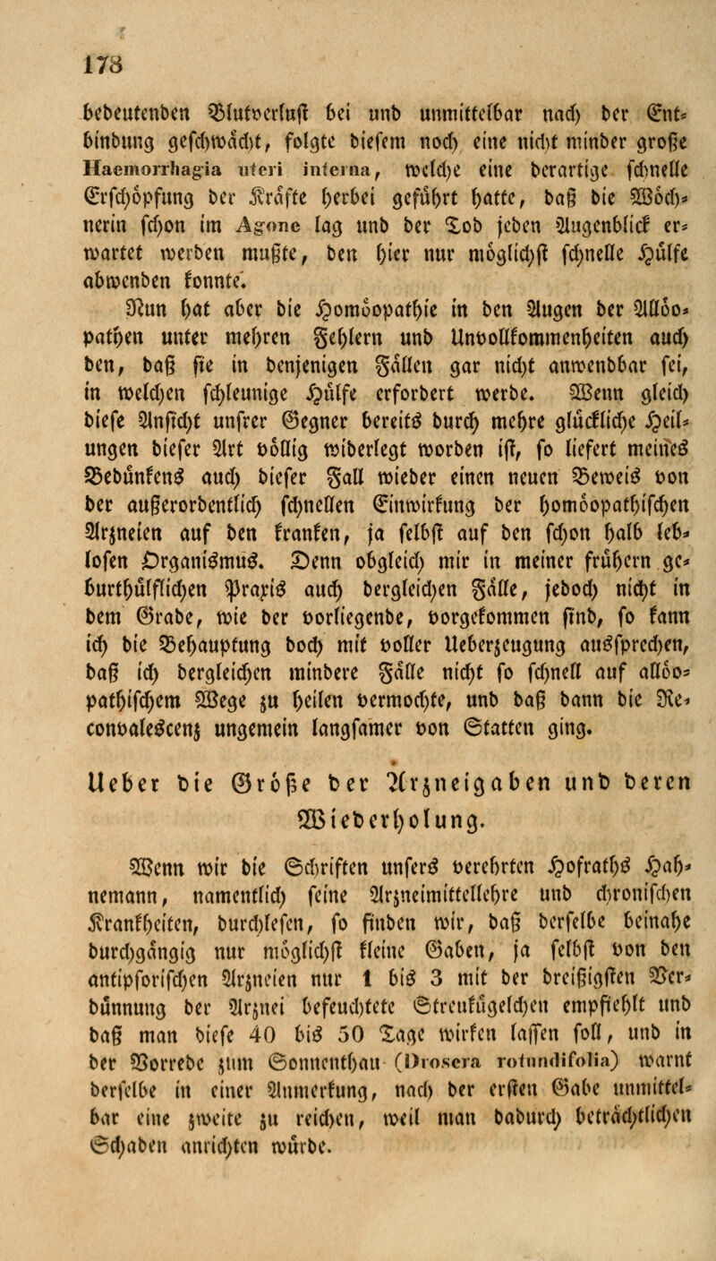 bcbeutcnben QMutserluft bei unb unmittelbar nad) ber G:nt* binbung gefd)wdd)t, folgte tiefem nod) eine ntd>t mtnber große Haemorrhagia uteri interna, wdd)e eine berartige frf>netle (£rfd)6pfung ber Gräfte gerbet geführt r)atte, bag bie £B6d)* nerin fdjon im Ag-one lag unb ber Xob (eben Qlugenblicf er* wartet werben mugte, hm l)ier nur moglidjft fd;nefle £ulfe abroenben fonnte'* ü?un r)at aber bk Homöopathie in ben klugen ber $Uloo* patr)en unter mehren §er)lern unb ttnpottforomenfjeiten ciudy ben, bag ft'e in benjenigen gälleu gar nid)t anrcenbbar fei, in tt)e(d)en fcfyleunige jgulfe erforbert werbe, SBenn gleid) biefe 2lnfuf)t unfrer (Segner bereits burd) mefjre glucfltd^c i?eil* ungen biefer $lrt fcollig wiberlegt worben ift, fo liefert meinet 33ebunfenS aud) biefer Sali wieber einen neuen 35ewei£ t?on ber augerorbentTid) fcfyneUen Sinwtrfung ber r)omoopatl)ifd)en Signeten auf Un franfen, ja felbjt auf ben fd>on r)al& leb* lofen Organismus Senn obgleid) mir in meiner frur)ern ge* burtr)ulflicr)ett *))rari$ aud) bergfeid;en gdlle, jebod) nicfyt in bem ®rabe, mt ber fcorfiegenbe, fcorgefommen ftnb, fo fann iä) bie 23er)auptung bod) mit toller Ueberjeugung au£fpred)en, bag id) bergleidjen minbere gdlle nid)t fo fd)nell auf afloo* patr)ifdjem £Bege $u feilen t>ermod)te, unb bag bann bk SXe* con&ateScenj ungemein langfamer t>on ©tatten ging. lieber bie ©rofce ber ?(rjneigaben unb beren 3Bieberl)olung. Sßenn wir bie ©Triften unferS verehrten £ofratr)S £ar> nemann, namentlid) feine ^rjneimittellebre unb d)ronifd)eu $ranf Reiten, burd)lefen, fo finben wir, bag bcrfelbe beinahe burd)gdngig nur moglid)ft fleine ®aben, ja felbft Don ben antipforifd)en $lr$ncien nur 1 bi$ 3 mit ber bretgigtfen 2>er* bunnuug ber Qlrjuei befeud)tete 6treufügeld)eu empfiehlt unb bag man biefe 40 bis 50 Xage wirfen laflfen fofl, unb in ber 55orrebe jttm ©onnentbau (Drosera roinndifoiia) warnt berfclbe in einer 2lnmerfung, nad) ber erfreu ®abc unmittel* bar eine jroeite $u reid>en, weil man baburd) C>ctrcid>trid)cu 6d;aben anrichten würbe.