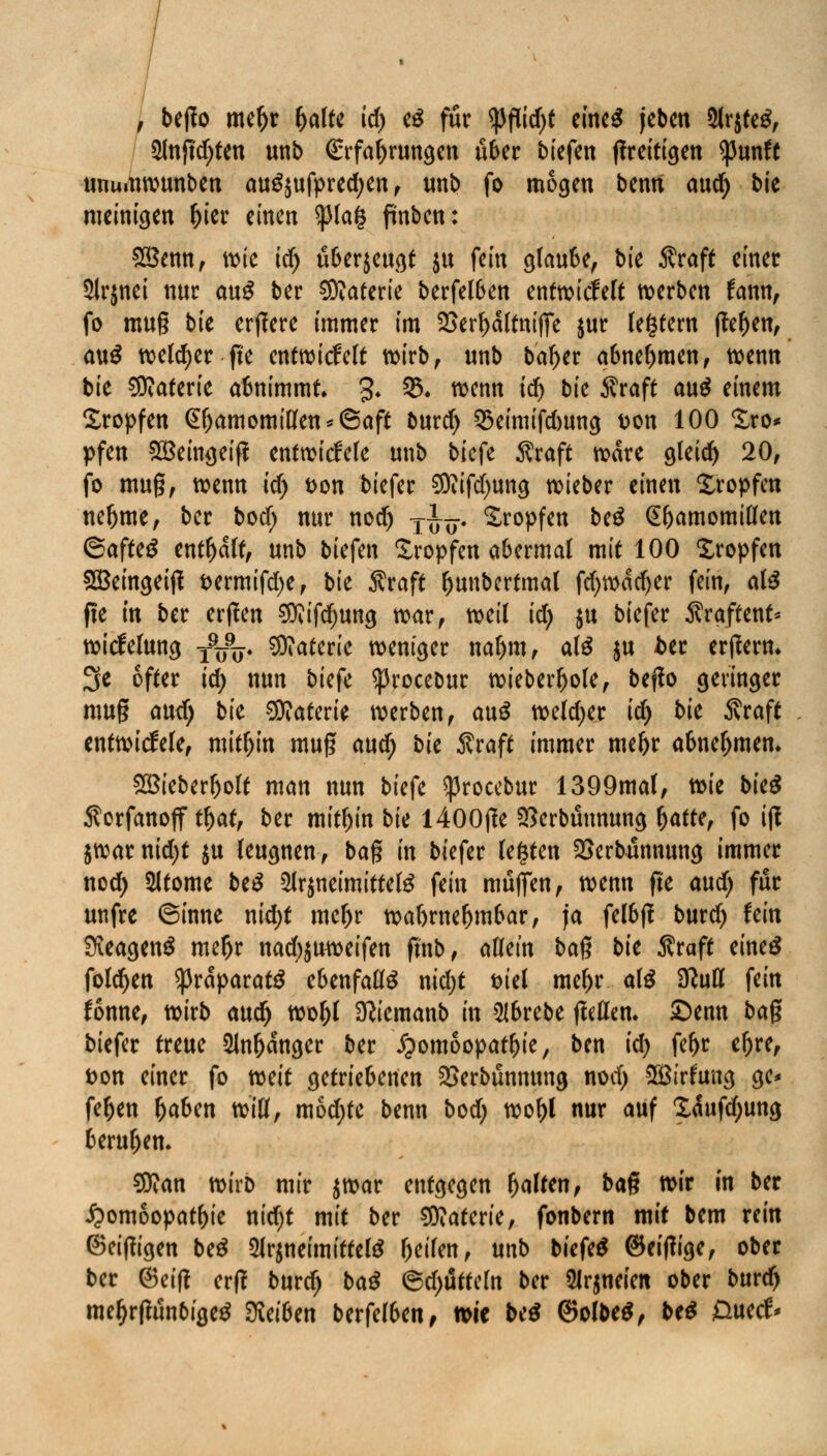 , bejfo me^r fyaltt id) eS für tyfiifyt eines jcben 5lr$teS, $lnftd)ten unb <£rfal)ruttgen über biefett flrettt^en ^3unft unumwunben au^ufpredjen, unb fo mögen bemt aud) bte meinigen f)ier einen ^3(a§ ftnben: £8enn, mic id) überzeugt $u fein glaube, bie Äraft einer 5lr$nei nur au$ ber Materie berfelben entwickelt werben frmn, fo mu§ bk erjlere immer im 2>erf)dltnifiTe jur (entern |tef)en, au£ weldjer jte entwickelt wirb, unb bal>er abnehmen, wenn bie Materie abnimmt 3* 03. wenn id) bie $raft au$ einem Kröpfen <£(jamomillen*(5aft burd) 35eimifd)ung t>on 100 Sro* pfen SBeingeiji entwickele unb biefe $raft wäre gleich 20, fo muß, wenn id) t>on biefer $iifd)ung wieber einen Kröpfen neljme, ber bod) nur nod) ffo. Kröpfen be£ (S&amomillen <Saftt$ enthalt, unb biefen Kröpfen abermal mit 100 Kröpfen £Beingeift t>crmifd;er bk $raft ftunbertmal fd>wdd)er fein, als fie in ber erffen ^ifdjung mar, weil id) $u biefer Ärgftent* witfelung -fifc, Materie weniger nal)m, als $u ber erjfem. 3e öfter id; nun biefe ^rocebur wieber^ole, bejfo geringer mug aud) bie Materie werben, au$ weld>er id) bk Äraft entwickele, mithin muß aud; bk $raft immer mefer abnehmen. £Bieberljolt man nun bk{c ^rocebur 1399mal, tok bieg Äorfanoff tljat, ber mithin bk l400|?e 2)crbunnung fyattt, fo ijl $warnid)t $u leugnen, baß in biefer legten 2>erbünnung immer nod) 2ltome be$ 5Jr$neimittete fein muffen, wenn fte and) für unfre ©inne nid;t mel>r wahrnehmbar, ja felbff burd) Um SKeagenS meljr nad)$uweifen finb, allein baß bie Äraft eines folgen $rdparat$ ebenfalls nid)t t>iel me^r aß 9M fein fonne, wirb auc^ woljl Dttemanb in 5lbrebe fteUen. £>enn baß biefer treue 2Jn&dnger ber Homöopathie, ben id) fe^r eljre, fcon einer fo weit getriebenen 2>erbunmtng nod; 2£trfung ge* fe&en fcaben tciU, mod)te benn bod) wol)l nur auf £<Sufd)ung berufen. Sttan wirD mir $war entgegen galten, baß wir in ber ipomoopatbie nid)t mit ber Materie, fonbern mit bem rein ©einigen be£ 2lr$neimittel£ beilen, unb biefeä ©eiffige, ober ber ©eitf erf? burd; ba# (5d;utteln ber 5Jr$neien ober burd) mel)rf?unbige$ Reiben bttfdUn, wie be$ @olbe$, bt* £>uetf<