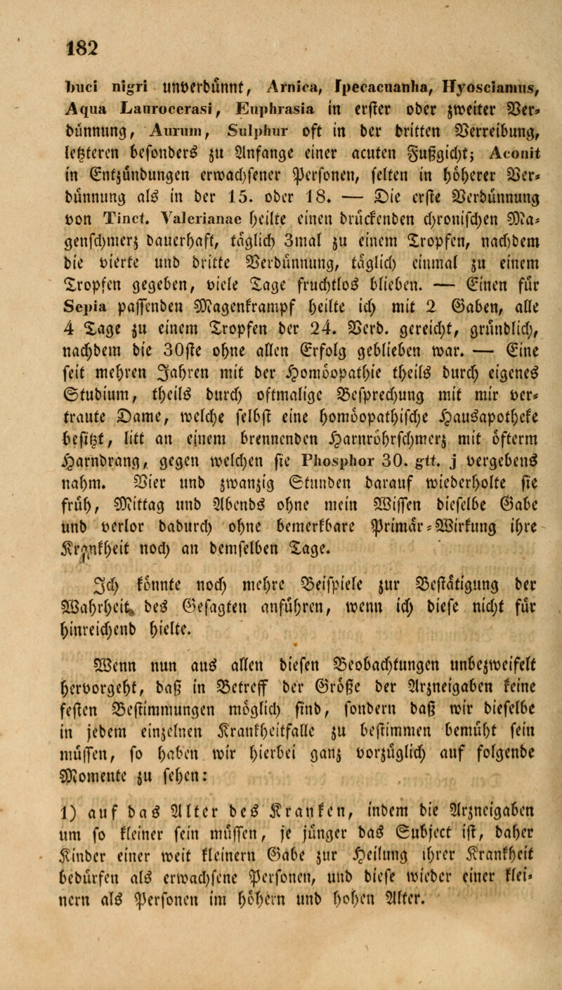 ]mci nigri UU&erbtinnt, Arniea, fpecacnanha, Hyoscianms, Aqua Laurocerasi , Enphrasia in Cl'flcr Ober JWCltcr 25er* bünnung, Aunim, Sulphur oft in ber briften 2>erreibung, festeren befonberg $u anfange einer acuten §uggid)tj Aconit in Grnt$unbungen erroadjfener ^erfonen, feiten in (joljercr 33er* bunnung alß in ber 15. ober 18» — £)ie erße £krbünnung tton Tinct, Yalerianae feilte einen brucfcnben cI)rontfd>en $)la* genfd)mer$ baucrl)aff, taglid) 3mal ju einem Kröpfen, nad)bem bie vierte unb bvittc SSerbünmmg, taglid) einmal $u einem Kröpfen gegeben, mit Sage frucfjtfoS blie6en. — €inen für Sepia paffenben Magenkrampf 5^^tc id) mit 2 ®aben, ade 4 läge $u einem Kröpfen ber 24. 25erb. gereid;t, grunblid;, nadjbem bie 30j?e ofyne allen Erfolg geblieben mar. — (Eine feit mehren 3Jafjren mit ber Homöopathie t&eilä burd) eigenes ©tubium, t^eilö burd) oftmalige 25cfpred)ung mit mir t>cr* traute £)ame, meldje felbj? eine Ijomoopatljifdje JpauSapotljefe fceßgt, litt an einem brenncnben £arnrol)rfd)mer$ mit ofterm jjarnbrang, gegen melden fte Phosphor 30. gtt. j vergebens tialjm. £>ier unb jwan^ig ©tnnben barauf n>ieberl)olte fie frtil), Wlittaa, unb 5lbenb3 ofjne mein %Bif[tn biefelße @abe unb verlor baburd) o^ne bemerkbare ^rtmar * 28irfung il)re Svry,nf()rit uod) an bemfelben Sage. 3d) fennte nod) meljrc Qwfpiele jur 23e|?atigung ber aßafor&cif,» beS ©efagteu anfuhren, wenn id) bk{c nid;t für f)invetd)enb hielte. 88enn nun anß allen biefen $5eobadjtungen unbe^meifelt fterfcorgeljt, bag in betreff ber @roge ber 2lr$neigaben ferne fetfen 23e(?immungen moglid) ftnb, foubern bag wir biefelbe in jebem einzelnen ^raufl)eitfalle $u beftimmen bemüht fein muffen, fo fyabcn mir hierbei gan$ Dorjuglid; auf folgenbe Momente $u fel)cn: 1) auf baß Filter be$ Sranfen, inbem bie 2lr$ncigabcn um fo deiner fein muffen, je junger baß ©ubjeet ift, baf)er 5vtnber einer mit kleinem ®abt $ur Reifung tl;rer 5vranffjcit bebürfen alß envad)fcne ^peifoneu, unb biefe roieber einer flet» nern alß ^erfoneu im &6f)crn unb f>of>cu 5Utcr.