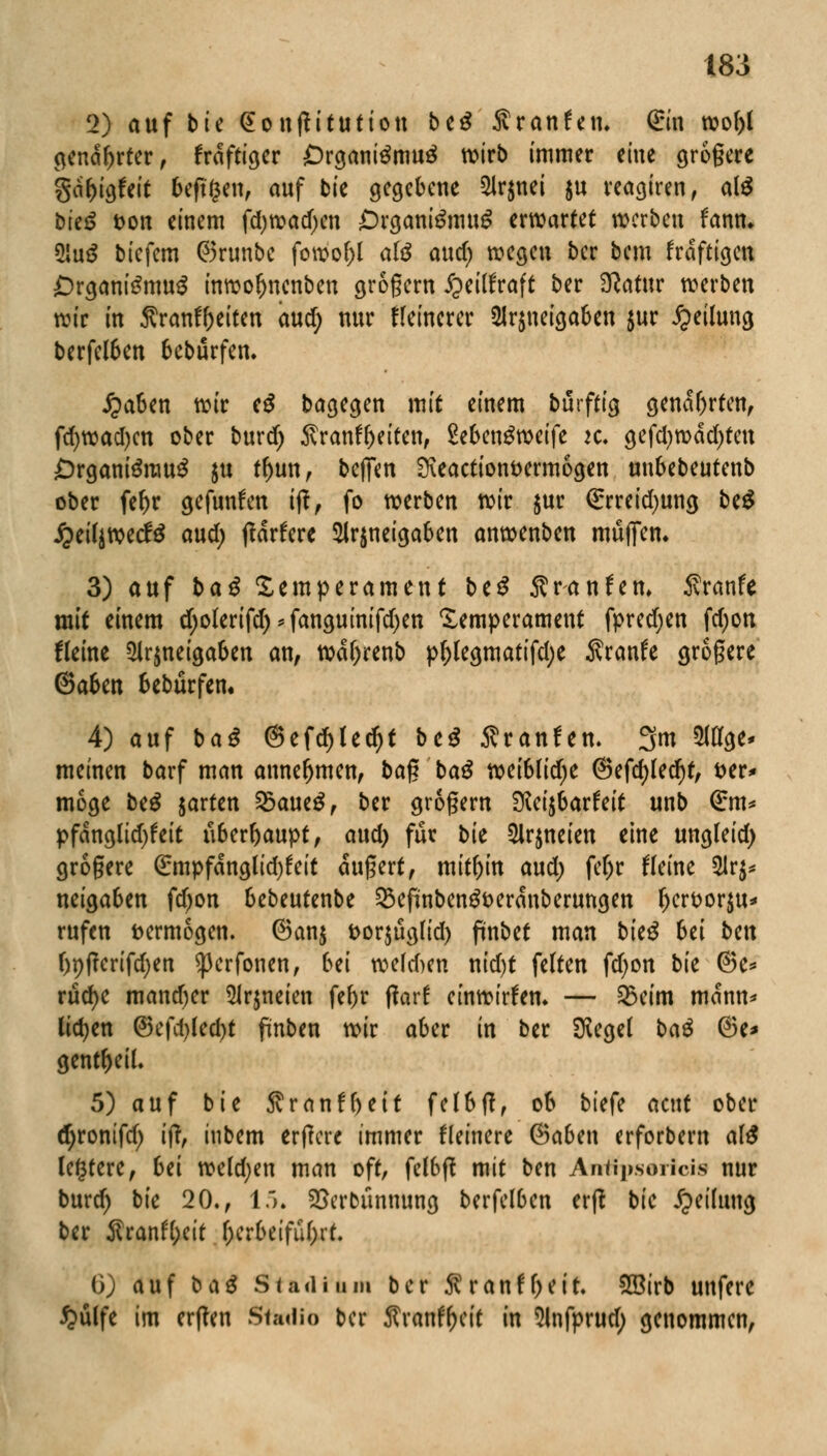 2) auf bie @onftitutiou biß Sranfen. @in wof)l genarrter, frdftiger £>rgani$mu3 wirb immer eine größere gofcigfcit befreit, auf bte gegebene 2ir$nei ju reagiren, al$ bitß t>on einem fd;n>acf;cn £)rgani$mug erwartet werben faftfc 2!u$ biefem ©runbe fowof)l afö auef) wegen ber bem frdftigen Organismus inwofynenben grogern ipeilfraft ber Sftatur werben wir in Äranf&citen aud) nur feinerer 21r$neigaben $ur Teilung berfetöen bebürfen. £aben wir eS bagegen mit einem burftig genarrten, fd)wad)cn ober burd) Sranf&eitett, Se&enSweife ic gefd)wdd)ten £>rganiSrauS $u rf)un, beffen 9\eactiont>erm6gen unbebeutenb ober fef)r gefunden ift, fo werben wir $ur €rreid)ung beS JjeiljwecfS aud) tfdrfere 2lr$neigaben anwenben muffen. 3) auf baß Temperament btß 5?r-anfett. Jvranfe mit einem d)olerifd)*fanguinifd)en Temperament fpred)en fd)on Heine 3Jr$neigaben an, wetyrenb pf)legmatifd)e Äranfe grogere ©aben bebürfen. 4) auf baß @efd)ted)t biß Äranfen. 3m 9Wge* meinen barf man annehmen, ba$ baß weiblidje ©efdjledjt, t>er* möge biß jarten SöaueS, ber grogern SicifiavUit unb (£m* pfdnglid)feit nbafyaupt, aud) für bk Slrjneien eine ungleid) grogere (£mpfdnglid)feit dugert, mithin aud; fe()r Heine $lr$* neigaben fdjon bebeutenbe 33efünbenSt>erdnberungen fjerfcorju* rufen vermögen. @an$ t>or$ügfid) fmbet man bieS 6ei bin f)9(!erifd;en ^erfonen, bei we(d>en nid)t feiten fd;on bk @e* rücfye mand)er 5ir$neien fef)r ftarf einwirken. — Q5eim mann* lidjen <3i\\i)kd)t pnben wir aber in ber Siegel baß ©e* gent^eiL 5) auf bie $ranff)eit fe(6fff ob tiefe acut ober (fyronifd) i|t, itibem erpere immer Heinere ©aben erforbern alß legtere, bii we(d;en man oft, felbft mit ben Affffpsoiriciti nur burd) bie 20., 15. SSerbünnung berfelben erft bie Teilung ber Sranfyeit f)erbeifuf)rf. i)) auf baß Stadium ber S?ranff)eit. SBirb unfere £ülfe im erffen Studio ber Sranf&eit in Slnfprud; genommen,