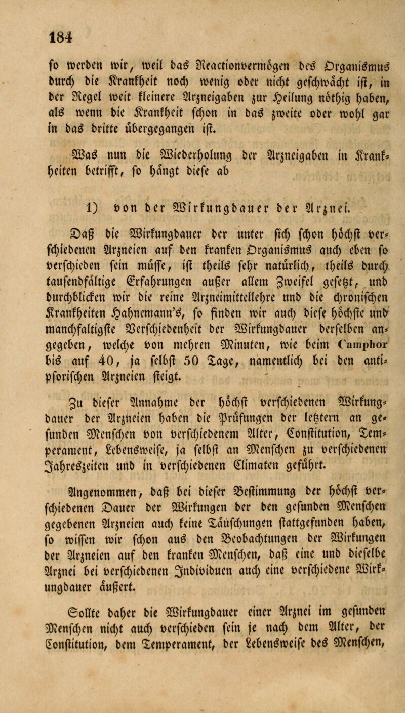 fo werben wir, weil baß üveactiont>ermogen bcß Örgantemud burd) bk Svatittyit nod> wenig ober nid)t gefd;wad)t ift, in ber Siegel weit Heinere Sirjnci^aben jur Reifung notl)ig fjaben, atö wenn bie Äranf^eit fd;on in ba^ zweite ober toof>t gar in baß briffe übergegangen fjl £öaS nun bie £Bieberl>olung ber Ar$ueigaben in Äranf* Reiten betrifft, fo l)angt biefe ab 1) Don ber $3irfungbauer ber Arjnei. 5Dag bie £8irfungbauer ber unter pdf) fdjon l)od)f? t>er* fdjiebencn Arzneien auf ben franfen £)rgantemu£ and) eben fo t)erfd)ieben fein muffe, ift tf>eilg fe&r naturlid), tfytiiß burd; taufenbfdftige Erfahrungen au§er allem gwrtfef gefegt, unb burdjblicfen wir bk reine Arzneimittellehre unb bie d)ronifd)en $ranft)eiten ipa&nemann'g, fo finben wir aud; biefe lj6d)fte unb mand;faltigf!e 23erfd;ieben&eit ber QSirfungbauer berfel6en an* gegeben, weld;e fcon melden Minuten, wie beim Camphor biß auf 40, ja fel6fi 50 Sage, namentlid; bei ben antU pforifdjen Arzneien tfeigt. 3u biefer Annahme ber (jod)|f t>erfd)iebencn 58irfung* bauer ber Arzneien l)aben bie Prüfungen ber lefctern an ge* funben SRenfdjen t>on t>crfd)iebenem Alter, €onff ttution, Sem* perament, £eben$weife, ja felbjl an «Dfenfdjen ju wrfdjiebenen 3afjre£$eiten unb in t>erfd;iebenen (Elimaten geführt. Angenommen, baß bei biefer SSetfimmung ber r;od)ft fcer* fd;iebenen £)auer ber 2&rftmgen ber ben gefnnben $?enfd;en gegebenen Arzneien and) feine Xaufd)ungen tfattgefunben f)aben, fo wifim wir fd)on auß ben Söeobadjtungen ber Söirfungen ber Arzneien auf ben fratrfen $?enfd)en, ba$ eine unb biefelbe Arjnei Ui t>erfd;iebenen 3nbtoibuen aud; eine &erfd;iebene 2Birf* ungbauer äußert. Sollte ba&er bie ®irfungbauer einer Arjnei im gefunben 3ttenfd)en nid)t aud) t>crfcf>iebcn fein je nad) bem Alter, ber Sontfitution, bem Temperament, ber Sebenäweife be$ ^enfdjen,