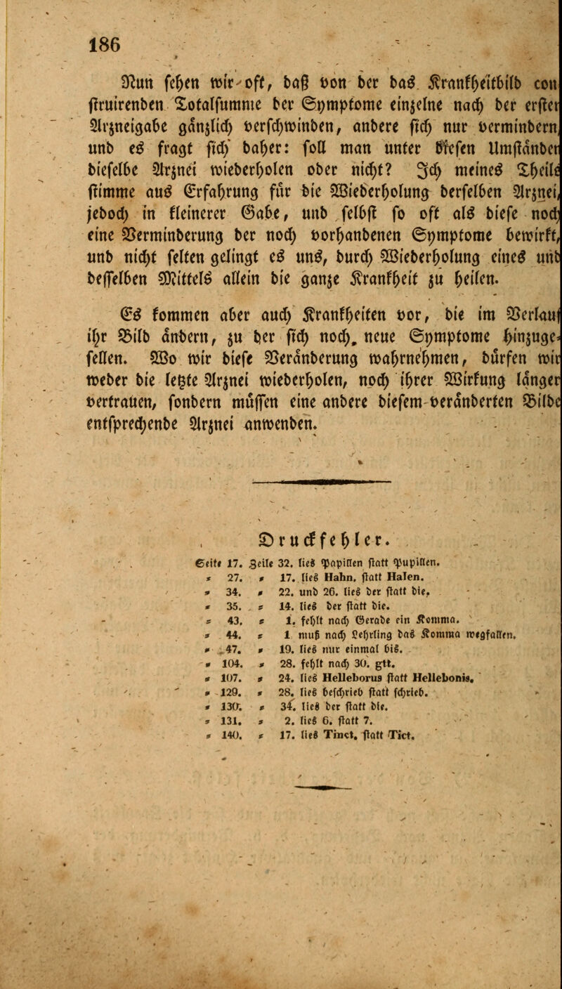 ffttm fefcen wir-off, bog fcon bcr bau Sranflje'itbilb con ffruirenben Sotalfumme ber ©pmptome einzelne nad) ber erfiet 5irjnetöa6c ganjttcf) fcerfdjwinben, anbere ftdj nur uerminbern unb eg fragt fidj baljer: foll man unter tffefen Umjldnbct biefeföe 2lr$nei wieber()olen ober nid;t? 3$ meinet £l)eil* ffimme au$ (£rfaf)rung für fcie SIBieberljolung berfeföen 5lr$nei, jebod) in kleinerer ©afce, unb felfcfl fo oft al$ btefe nod) eine SSerminberung ber nod) fcorljanbenen ©pmptome Bewirft, unb nid)t feiten gelingt e£ un$, burd) Sßieber^olung eines utö befielen SDiittetö allein bie $an$e Äran^eit $u feilen. <££ fommen a&er aud) SranfReiten t>or, t>u im Verlan üjr 2Mlb andern, $u ber ftd) nod), neue ©pmptome ^injuge^ feilen. 2Bo wir biefe SSeranberung waljwe'l)mett , burfen wir weber bie legte $lr$nei wieberljolen, nod) ir)rer £öirfung langer vertrauen, fonbern muffen eine anbere biefem t>eranberten 3>ilbe entfpredjenbe Slrjnei <mwenbem S rurffe^ler. ft t 17. 3eile 32. lieg «papirfen flatt qjupinen. * 27. * 17. lieg Hahn, flatt HaTen. 9 34. * 22. unb 26. lieg ber flatt bie, * 35. , s 14. lieg ber flatt feie. ff 43. 9 1. fef>Tt nod) ©erabe ein Äomnta. 3 44. S 1 nui£ nod) J?cf>rlin9 *><»$ ßomroa rcigfatren. 0 *47. * 19. lieg nur einmal OiS. » 104. * 28. feljlt nad) 30. gtt. * 107. * 24. lieg Helleborus flatt Hellebonw. » 129. * 28. lieg beföxitb flatt fd)rie&. * 130; * 3*. lieg ber flatt bfe. * 131. 0 2. lieg 6. flatt 7. * 140. * 17. lieg Tinct. flatt Tict.