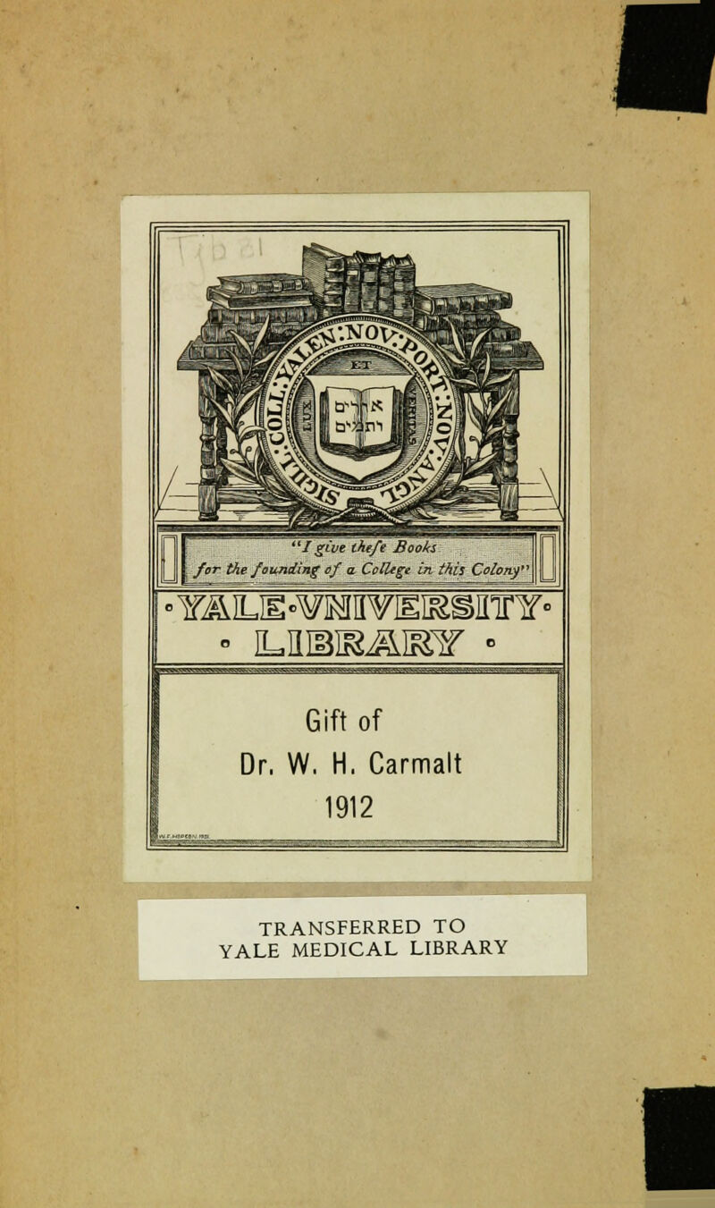 I give the/e Booh for the founiling t)f a. College in this Colony' Gift of Dr. W. H. Carmalt 1912 TRANSFERRED TO YALE MEDICAL LIBRARY
