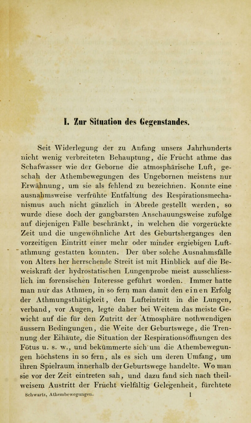 I. Zur Situation des Gegenstandes. Seit Widerlegung der zu Anfang unsere Jahrhunderts nicht wenig verbreiteten Behauptung, die Frucht athme das Schafwasser wie der Geborne die atmosphärische Luft, ge- schah der Athembewegungen des Ungebornen meistens nur Erwähnung, um sie als fehlend zu bezeichnen. Konnte eine ausnahmsweise verfrühte Entfaltung des Respirationsmecha- nismus auch nicht gänzlich in Abrede gestellt werden, so wurde diese doch der gangbarsten Anschauungsweise zufolge auf diejenigen Fälle beschränkt, in welchen die vorgerückte Zeit und die ungewöhnliche Art des Geburtsherganges den vorzeitigen Eintritt einer mehr oder minder ergiebigen Luft- athmung gestatten konnten. Der über solche Ausnahmsfälle von Alters her herrschende Streit ist mit Hinblick auf die Be- weiskraft der hydrostatischen Lungenprobe meist ausschliess- lich im forensischen Interesse geführt worden. Immer hatte man nur das Athmen, in so fern man damit den einen Erfolg der Athmungsthätigkeit, den Lufteintritt in die Lungen, verband, vor Augen, legte daher bei Weitem das meiste Ge- wicht auf die für den Zutritt der Atmosphäre nothwendigen äussern Bedingungen, die Weite der Geburtswege, die Tren- nung der Eihäute, die Situation der Hespirationsöffnungen des Fötus u. s. w., und bekümmerte sich um die Athembewegun- gen höchstens in sofern, als es sich um deren Umfang, um ihren Spielraum innerhalb der Geburtswege handelte. Wo man sie vor der Zeit eintreten sah, und dazu fand sich nach theil- weisera Austritt der Frucht vielfältig Gelegenheit, fürchtete Schwartz, Athembewegungen. 1