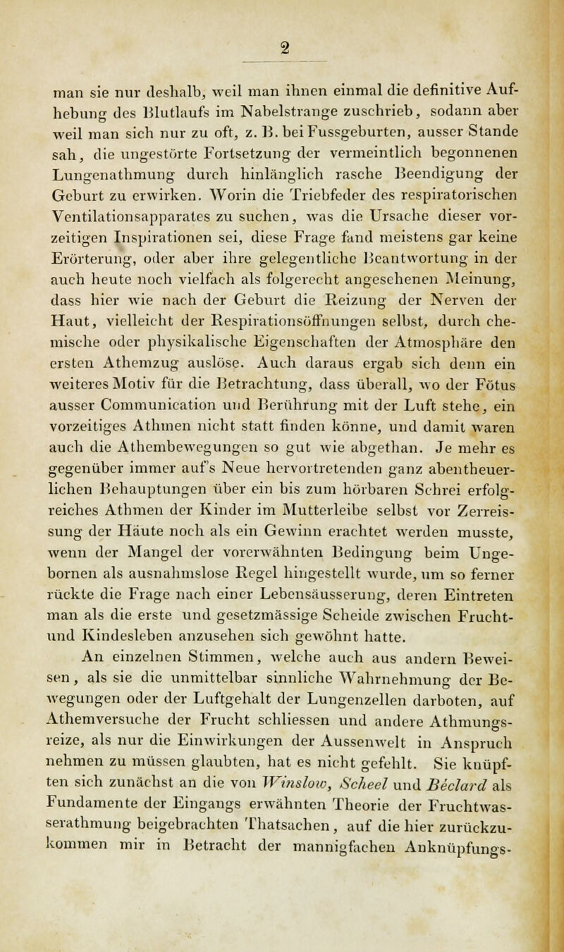 man sie nur deshalb, weil man ihnen einmal die definitive Auf- hebung des Blutlaufs im Nabelstrange zuschrieb, sodann aber weil man sich nur zu oft, z. B. bei Fussgeburten, ausser Stande sah, die ungestörte Fortsetzung der vermeintlich begonnenen Lungenathmung durch hinlänglich rasche Beendigung der Geburt zu erwirken. Worin die Triebfeder des respiratorischen Ventilationsapparates zu suchen, was die Ursache dieser vor- zeitigen Inspirationen sei, diese Frage fand meistens gar keine Erörterung, oder aber ihre gelegentliche Beantwortung in der auch heute noch vielfach als folgerecht angesehenen Meinung, dass hier wie nach der Geburt die Reizung der Nerven der Haut, vielleicht der Respirationsöffnungen selbst, durch che- mische oder physikalische Eigenschaften der Atmosphäre den ersten Athemzug auslöse. Auch daraus ergab sich denn ein weiteres Motiv für die Betrachtung, dass überall, wo der Fötus ausser Communication und Berührung mit der Luft stehe, ein vorzeitiges Athinen nicht statt finden könne, und damit waren auch die Athembewegungen so gut wie abgethan. Je mehr es gegenüber immer auf's Neue hervortretenden ganz abentheuer- lichen Behauptungen über ein bis zum hörbaren Schrei erfolg- reiches Athmen der Kinder im Mutterleibe selbst vor Zerreis- sung der Häute noch als ein Gewinn erachtet werden musste, wenn der Mangel der vorerwähnten Bedingung beim Unge- bornen als ausnahmslose Regel hingestellt wurde, um so ferner rückte die Frage nach einer Lebensäusserung, deren Eintreten man als die erste und gesetzmässige Scheide zwischen Frucht- und Kindesleben anzusehen sich gewöhnt hatte. An einzelnen Stimmen, welche auch aus andern Bewei- sen , als sie die unmittelbar sinnliche Wahrnehmung der Be- wegungen oder der Luftgehalt der Lungenzellen darboten, auf Athemversuche der Frucht schliessen und andere Athmunes- reize, als nur die Einwirkungen der Aussenwelt in Anspruch nehmen zu müssen glaubten, hat es nicht gefehlt. Sie knüpf- ten sich zunächst an die von Winslow, Scheel und Beclard als Fundamente der Eingangs erwähnten Theorie der Fruchtwas- serathmung beigebrachten Thatsachen, auf die hier zurückzu- kommen mir in Betracht der mannigfachen Anknüpfungs-