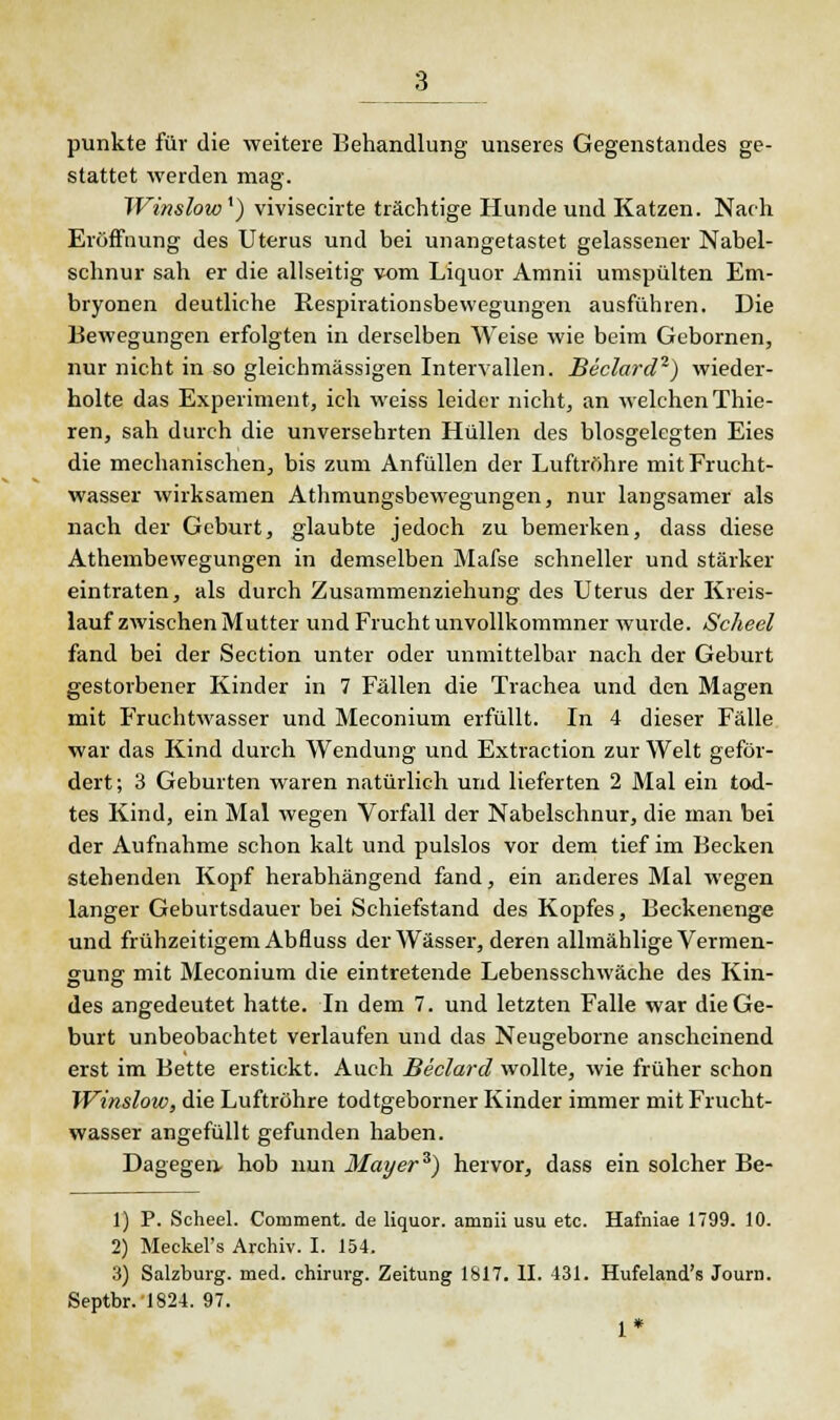 punkte für die weitere Behandlung unseres Gegenstandes ge- stattet werden mag. Winslowx) vivisecirte trächtige Hunde und Katzen. Nach Eröffnung des Uterus und bei unangetastet gelassener Nabel- schnur sah er die allseitig vom Liquor Amnii umspülten Em- bryonen deutliche Respirationsbewegungen ausführen. Die Bewegungen erfolgten in derselben Weise wie beim Gebornen, nur nicht in so gleichmässigen Intervallen. Beclard1) wieder- holte das Experiment, ich weiss leider nicht, an welchen Thie- ren, sah durch die unversehrten Hüllen des biosgelegten Eies die mechanischen, bis zum Anfüllen der Luftröhre mit Frucht- wasser wirksamen Athmungsbewegungen, nur langsamer als nach der Geburt, glaubte jedoch zu bemerken, dass diese Athembewegungen in demselben Mafse schneller und stärker eintraten, als durch Zusammenziehung des Uterus der Kreis- lauf zwischen Mutter und Frucht unvollkommner wurde. Scheel fand bei der Section unter oder unmittelbar nach der Geburt gestorbener Kinder in 7 Fällen die Trachea und den Magen mit Fruchtwasser und Meconium erfüllt. In 4 dieser Fälle war das Kind durch Wendung und Extraction zur Welt geför- dert; 3 Geburten waren natürlich und lieferten 2 Mal ein tod- tes Kind, ein Mal wegen Vorfall der Nabelschnur, die man bei der Aufnahme schon kalt und pulslos vor dem tief im Becken stehenden Kopf herabhängend fand, ein anderes Mal wegen langer Geburtsdauer bei Schiefstand des Kopfes, Beckenenge und frühzeitigem Abfluss der Wässer, deren allmählige Vermen- suner mit Meconium die eintretende Lebensschwäche des Kin- des angedeutet hatte. In dem 7. und letzten Falle war die Ge- burt unbeobachtet verlaufen und das Neugeborne anscheinend erst im Bette erstickt. Auch Beclard wollte, wie früher schon Winslow, die Luftröhre todtgeborner Kinder immer mit Frucht- wasser angefüllt gefunden haben. Dagegen, hob nun Mayer3) hervor, dass ein solcher Be- 1) P. Scheel. Comment. de liquor. amnii usu etc. Hafniae 1799. 10. 2) Meckel's Archiv. I. 154. 3) Salzburg, med. chirurg. Zeitung 1817. II. 431. Hufeland's Journ. Septbr.1824. 97. 1*