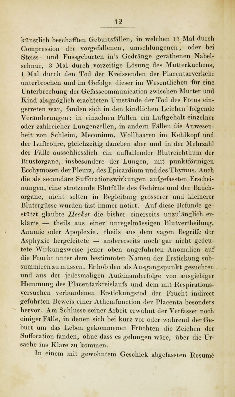 künstlich beschafften Geburtsfällen, in welchen 13 Mal durch Compression der vorgefallenen, umschlungenen, oder bei Steiss- und Fussgeburten in's Gedränge gerathenen Nabel- schnur, 3 Mal durch vorzeitige Lösung des Mutterkuchens, t Mal durch den Tod der Kreissenden der Placentarverkehr unterbrochen und im Gefolge dieser im Wesentlichen für eine Unterbrechung der Gefässcommunication zwischen Mutter und Kind als möglich erachteten Umstände der Tod des Fötus ein- getreten war, fanden sich in den kindlichen Leichen folgende Veränderungen : in einzelnen Fällen ein Luftgehalt einzelner oder zahlreicher Lungenzellen, in andern Fällen die Anwesen- heit von Schleim, Meconium, Wollhaaren im Kehlkopf und der Luftröhre, gleichzeitig daneben aber und in der Mehrzahl der Fälle ausschliesslich ein auffallender Blutreichthum der Brustorgane, insbesondere der Lungen, mit punktförmigen Ecchymosen der Pleura, des Epicardium und des Thymus. Auch die als secundäre Suffocationswirkungen aufgefassten Erschei- nungen, eine strotzende Blutfülle des Gehirns und der Bauch- organe, nicht selten in Begleitung grösserer und kleinerer Blutergüsse wurden fast immer notirt. Auf diese Befunde ge- stützt glaubte Hecker die bisher einerseits unzulänglich er- klärte — theils aus einer unregelmässigen Blutvertheilung, Anämie oder Apoplexie, theils aus dem vagen Begriffe der Asphyxie hergeleitete — andererseits noch gar nicht gedeu- tete Wirkungsweise jener oben angeführten Anomalien auf die Frucht unter dem bestimmten Namen der Erstickung sub- sumieren zu müssen. Erhob den als Ausgangspunkt gesuchten und aus der jedesmaligen Aufeinanderfolge von ausgiebiger Hemmung des Placentarkreislaufs und dem mit Respirations- versuchen verbundenen Erstickungstod der Frucht indirect geführten Beweis einer Athemfunction der Placenta besonders hervor. Am Schlüsse seiner Arbeit erwähnt der Verfasser noch einiger Fälle, in denen sich bei kurz vor oder während der Ge- burt um das Leben gekommenen Früchten die Zeichen der Suffocation fanden, ohne dass es gelungen wäre, über die Ur- sache ins Klare zu kommen. In einem mit gewohntem Geschick abgefassten Resume