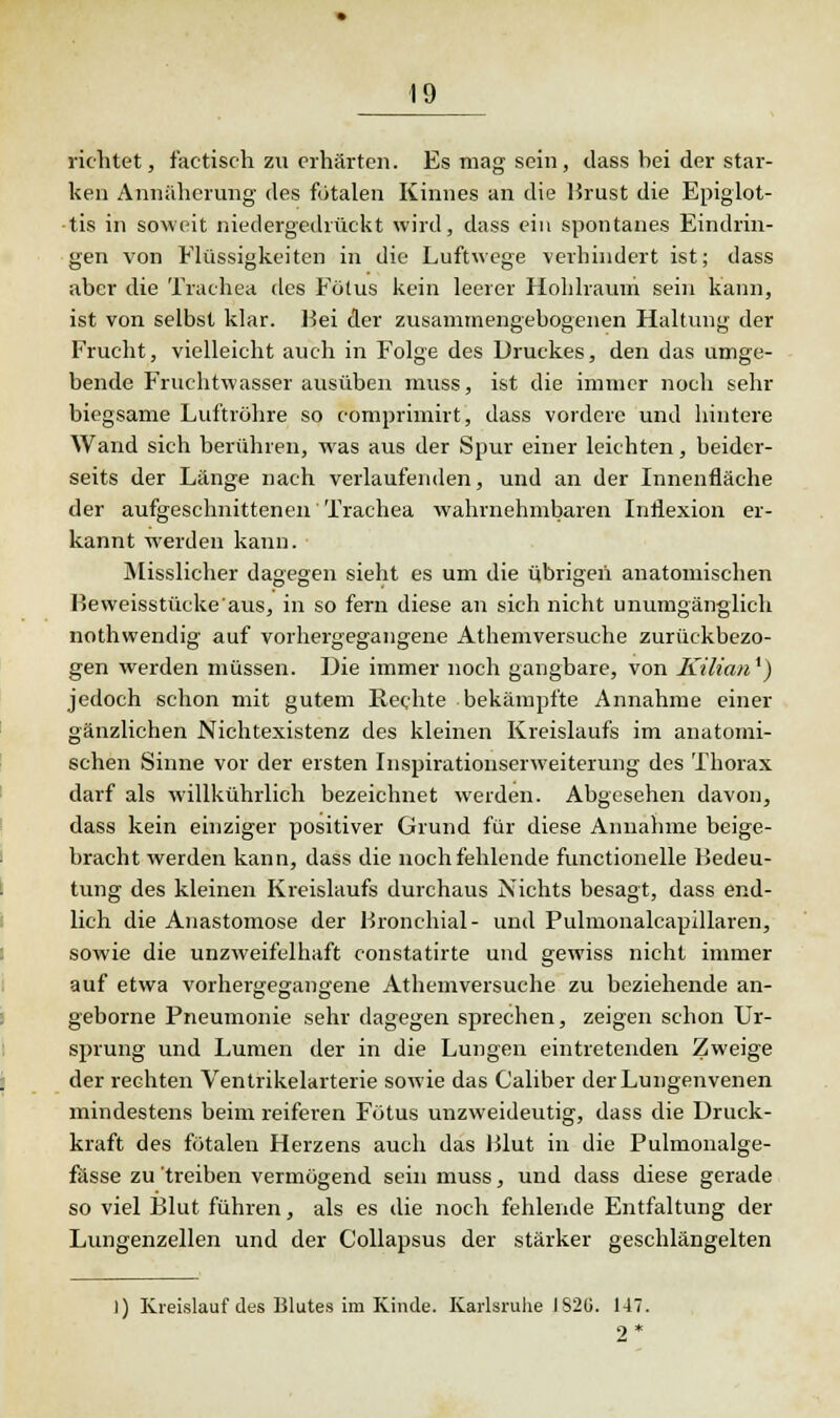 richtet, iactisch zu erhärten. Es mag sein, dass bei der star- ken Annäherung des fötalen Kinnes an die Brust die Epiglot- ■tis in soweit niedergedrückt wird, dass ein spontanes Eindrin- gen von Flüssigkeiten in die Luftwege verhindert ist; dass aber die Trachea des Fötus kein leerer Hohlraum sein kann, ist von selbst klar. Bei der zusammengebogenen Haltung der Frucht, vielleicht auch in Folge des Druckes, den das umge- bende Fruchtwasser ausüben muss, ist die immer noch sehr biegsame Luftröhre so comprimirt, dass vordere und hintere Wand sich berühren, was aus der Spur einer leichten, beider- seits der Länge nach verlaufenden, und an der Innenfläche der aufgeschnittenen Trachea wahrnehmbaren Inflexion er- kannt werden kann. Misslicher dagegen sieht es um die übrigen anatomischen Beweisstüeke'aus, in so fern diese an sich nicht unumgänglich nothwendig auf vorhergegangene Athemversuche zurückbezo- gen werden müssen. Die immer noch gangbare, von Kiliati1) jedoch schon mit gutem Rechte bekämpfte Annahme einer gänzlichen Nichtexistenz des kleinen Kreislaufs im anatomi- schen Sinne vor der ersten Inspirationserweiterung des Thorax darf als willkührlich bezeichnet werden. Abgesehen davon, dass kein einziger positiver Grund für diese Annahme beige- bracht werden kann, dass die noch fehlende functionelle Bedeu- tung des kleinen Kreislaufs durchaus Nichts besagt, dass end- lich die Anastomose der Bronchial- und Pulmonalcapillaren, sowie die unzweifelhaft constatirte und gewiss nicht immer auf etwa vorhergegangene Athemversuche zu beziehende an- geborne Pneumonie sehr dagegen sprechen, zeigen schon Ur- sprung und Lumen der in die Lungen eintretenden Zweige der rechten Ventrikelarterie sowie das Caliber der Lungenvenen mindestens beim reiferen Fötus unzweideutig, dass die Druck- kraft des fötalen Herzens auch das Blut in die Pulmonalge- fässe zu 'treiben vermögend sein muss, und dass diese gerade so viel Blut führen, als es die noch fehlende Entfaltung der Lungenzellen und der Collapsus der stärker geschlängelten ]) Kreislauf des Blutes im Kinde. Karlsruhe 1S2U. 147. 2*