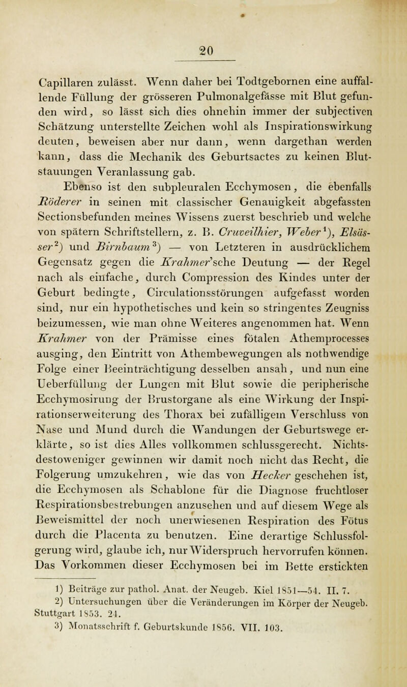 Capillaren zulässt. Wenn daher bei Todtgebornen eine auffal- lende Füllung der grösseren Pulmonalgefässe mit Blut gefun- den wird, so lässt sich dies ohnehin immer der subjectiven Schätzung unterstellte Zeichen wohl als Inspirationswirkung deuten, beweisen aber nur dann, wenn dargethan werden kann, dass die Mechanik des Geburtsactes zu keinen Blut- stauungen Veranlassung gab. Ebenso ist den subpleuralen Ecchymosen, die ebenfalls Müderer in seinen mit classischer Genauigkeit abgefassten Sectionsbefunden meines Wissens zuerst beschrieb und welche von spätem Schriftstellern, z. B. Cruveilhier, Weber1), Elsäs- ser2) und Birnbaum3) — von Letzteren in ausdrücklichem Gegensatz gegen die Srahmer'sche Deutung — der Regel nach als einfache, durch Compression des Kindes unter der Geburt bedingte, Circulationsstörungen aufgefasst worden sind, nur ein hypothetisches und kein so stringentes Zeugniss beizumessen, wie man ohne Weiteres angenommen hat. Wenn Krahmer von der Prämisse eines fötalen Athemprocesses ausging, den Eintritt von Athembewegungen als nothwendige Folge einer Beeinträchtigung desselben ansah, und nun eine Ueberfüllung der Lungen mit Blut sowie die peripherische Ecchymosirung der Brustorgane als eine Wirkung der Inspi- rationserweiterung des Thorax bei zufälligem Verschluss von Nase und Mund durch die Wandungen der Geburtswege er- klärte , so ist dies Alles vollkommen schlussgerecht. Nichts- destoweniger gewinnen wir damit noch nicht das Becht, die Folgerung umzukehren, wie das von Hecker geschehen ist, die Ecchymosen als Schablone für die Diagnose fruchtloser Respirationsbestrebungen anzusehen und auf diesem Wege als Beweismittel der noch unerwiesenen Respiration des Fötus durch die Placenta zu benutzen. Eine derartige Schlussfol- gerung wird, glaube ich, nur Widerspruch hervorrufen können. Das Vorkommen dieser Ecchymosen bei im Bette erstickten 1) Beiträge zur pathol. Anat. der Neugeb. Kiel 1S51—54. II. 7. 2) Untersuchungen über die Veränderungen im Körper der Neugeb. Stuttgart 1S53. 24. 3) Monatsschrift f. Geburtskumle 1856. VII. 103.