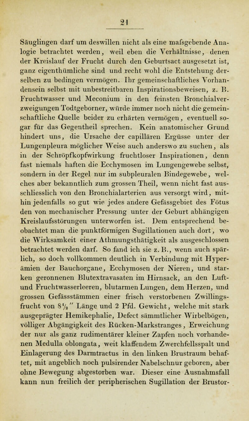 Säuglingen darf um deswillen nicht als eine massgebende Ana- logie betrachtet werden, weil eben die Verhältnisse, denen der Kreislauf der Frucht durch den Geburtsact ausgesetzt ist, ganz eigenthümliche sind und recht wohl die Entstehung der- selben zu bedingen vermögen. Ihr gemeinschaftliches Vorhan- densein selbst mit unbestreitbaren Inspirationsbeweisen, z. 1?. Fruchtwasser und Meconium in den feinsten Bronchialver- zweigungen Todtgeborner, würde immer noch nicht die gemein- schaftliche Quelle beider zu erhärten vermögen, eventuell so- gar für das Gegentheil sprechen. Kein anatomischer Grund hindert uns, die Ursache der capillären Ergüsse unter der Lungenpleura möglicher Weise auch anderswo zu suchen, als in der Schröpfkopfwirkung fruchtloser Inspirationen, denn fast niemals haften die Ecchymosen im Lungengewebe selbst, sondern in der Regel nur im subpleuralen Bindegewebe, wel- ches aber bekanntlich zum grossen Theil, wenn nicht fast aus- schliesslich von den Bronchialarterien aus versorgt wird, mit- hin jedenfalls so gut wie jedes andere Gefässgebiet des Fötus den von mechanischer Pressung unter der Geburt abhängigen Kreislaufsstörungen unterworfen ist. Dem entsprechend be- obachtet man die punktförmigen Sugillationen auch dort, wo die Wirksamkeit einer Athmungsthätigkeit als ausgeschlossen betrachtet werden darf. So fand ich sie z.B., wenn auch spär- lich, so doch vollkommen deutlich in Verbindung mit Hyper- ämien der Bauchorgane, Ecchymosen der Nieren, und star- ken geronnenen Blutextravasaten im Hirnsack, an den Luft- und Fruchtwasserleeren, blutarmen Lungen, dem Herzen, und grossen Gefässstämmen einer frisch verstorbenen Zwillings- frucht von 8% Länge und 2 Pfd. Gewicht, welche mit stark ausgeprägter Hemikephalie, Defect sämmtlicher Wirbelbögen, völliger Abgängigkeit des Rücken-Markstranges, Erweichung der nur als ganz rudimentärer kleiner Zapfen noch vorhande- nen Medulla oblongata, weit klaffendem Zwerchfellsspalt und Einlagerung des Darmtractus in den linken Brustraum behaf- tet, mit angeblich noch pulsirender Nabelschnur geboren, aber ohne Bewegung abgestorben war. Dieser eine Ausnahmsfall kann nun freilich der peripherischen Sugillation der Brustor-