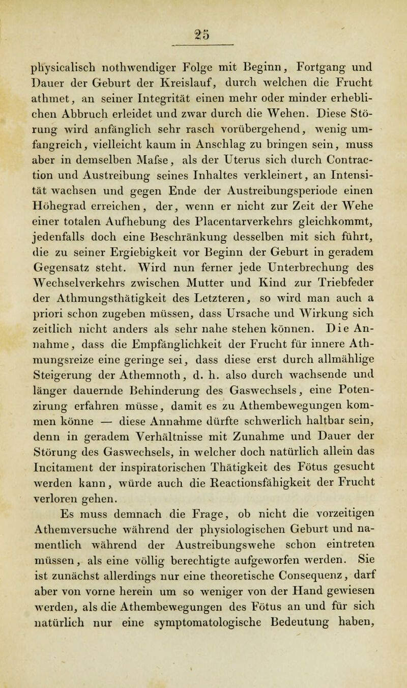 physicalisch nothwendiger Folge mit Beginn, Fortgang und Dauer der Geburt der Kreislauf, durch welchen die Frucht athmet, an seiner Integrität einen mehr oder minder erhebli- chen Abbruch erleidet und zwar durch die Wehen. Diese Stö- rung wird anfänglich sehr rasch vorübergehend, wenig um- fangreich, vielleicht kaum in Anschlag zu bringen sein, muss aber in demselben Mafse, als der Uterus sich durch Contrac- tion und Austreibung seines Inhaltes verkleinert, an Intensi- tät wachsen und gegen Ende der Austreibungsperiode einen Höhegrad erreichen, der, wenn er nicht zur Zeit der Wehe einer totalen Aufhebung des Flacentarverkehrs gleichkommt, jedenfalls doch eine Beschränkung desselben mit sich führt, die zu seiner Ergiebigkeit vor Beginn der Geburt in geradem Gegensatz steht. Wird nun ferner jede Unterbrechung des Wechselverkehrs zwischen Mutter und Kind zur Triebfeder der Athmungsthätigkeit des Letzteren, so wird man auch a priori schon zugeben müssen, dass Ursache und Wirkung sich zeitlich nicht anders als sehr nahe stehen können. Die An- nahme, dass die Empfänglichkeit der Frucht für innere Ath- mungsreize eine geringe sei, dass diese erst durch allmählige Steigerung der Athemnoth, d. h. also durch wachsende und länger dauernde Behinderung des Gaswechsels, eine Poten- zirung erfahren müsse, damit es zu Athembewegungen kom- men könne — diese Annahme dürfte schwerlich haltbar sein, denn in geradem Verhältnisse mit Zunahme und Dauer der Störung des Gaswechsels, in welcher doch natürlich allein das Incitarnent der inspiratorischen Thätigkeit des Fötus gesucht werden kann, würde auch die Reactionsfähigkeit der Frucht verloren gehen. Es muss demnach die Frage, ob nicht die vorzeitigen Athemversuche während der physiologischen Geburt und na- mentlich während der Austreibungswehe schon eintreten müssen, als eine völlig berechtigte aufgeworfen werden. Sie ist zunächst allerdings nur eine theoretische Consequenz, darf aber von vorne herein um so weniger von der Hand gewiesen werden, als die Athembewegungen des Fötus an und für sich natürlich nur eine symptomatologische Bedeutung haben,