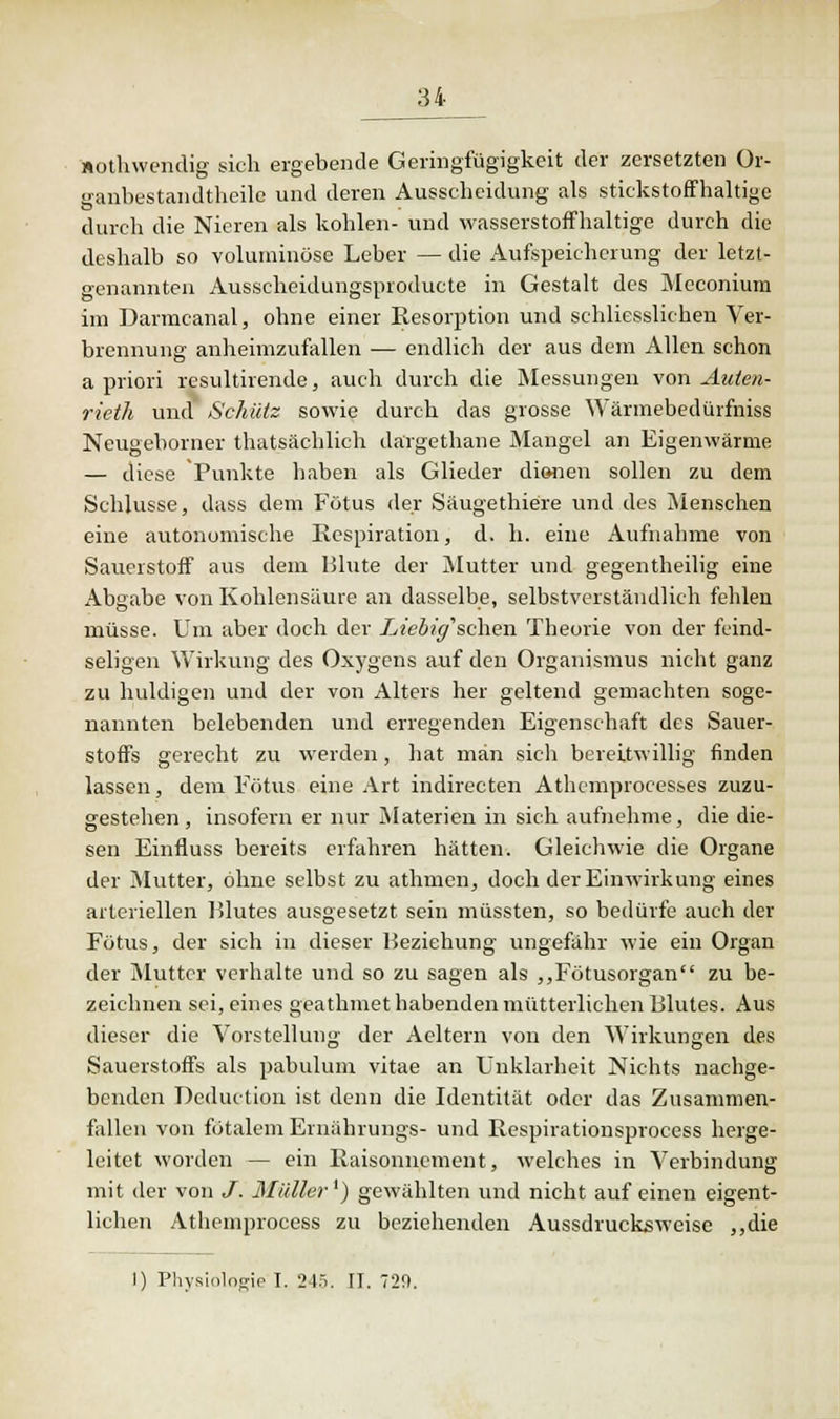 »othwendig sich ergebende Geringfügigkeit der zersetzten Or- ganbestandtheile und deren Ausscheidung als stickstoffhaltige durch die Nieren als kohlen- und wasserstoffhaltige durch die deshalb so voluminöse Leber — die Aufspeicherung der letzt- genannten Ausscheidungsproducte in Gestalt des Meconium im Darmcanal, ohne einer Resorption und schliesslichen Ver- brennung anheimzufallen — endlich der aus dem Allen schon a priori resultirende, auch durch die Messungen von Auien- rieth und Schütz sowie durch das grosse Wärmebedürfniss Neugeborner thatsächlich därgethane Mangel an Eigenwärme — diese Punkte haben als Glieder dionen sollen zu dem Schlüsse, dass dem Fötus der Säugethiere und des Menschen eine autonomische Respiration, d. h. eine Aufnahme von Sauerstoff aus dem Blute der Mutter und gegentheilig eine Abgabe von Kohlensäure an dasselbe, selbstverständlich fehlen müsse. Um aber doch der Liebig'sehen Theorie von der feind- seligen Wirkung des Oxygens auf den Organismus nicht ganz zu huldigen und der von Alters her geltend gemachten soge- nannten belebenden und erregenden Eigenschaft des Sauer- stoffs gerecht zu werden, hat man sicli bereitwillig finden lassen, dem Fötus eine Art indirecten Athemprocesses zuzu- gestehen, insofern er nur Materien in sich aufnehme, die die- sen Einfluss bereits erfahren hätten. Gleichwie die Organe der Mutter, ohne selbst zu athmen, doch der Einwirkung eines arteriellen Blutes ausgesetzt sein müssten, so bedürfe auch der Fötus, der sich in dieser Beziehung ungefähr wie ein Organ der Mutter verhalte und so zu sagen als ,,Fötusorgan zu be- zeichnen sei, eines geathmet habenden mütterlichen Blutes. Aus dieser die Vorstellung' der Aeltern von den Wirkungen des Sauerstoffs als pabulum vitae an Unklarheit Nichts nachge- benden Deduction ist denn die Identität oder das Zusammen- fallen von fötalem Ernährungs- und Respirationsprocess herge- leitet worden — ein Raisonncment, welches in Verbindung mit der von /. Müller1) gewählten und nicht auf einen eigent- lichen Athemprocess zu beziehenden Aussdrucksweise „die I) Physiologie I. 24.r,. II. 720.