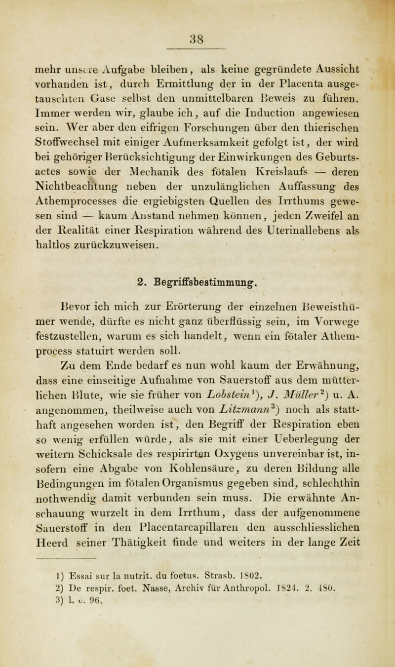 mehr unsere Aufgabe bleiben, als keine gegründete Aussicht vorhanden ist, durch Ermittlung der in der Placenta ausge- tauschten Gase selbst den unmittelbaren Beweis zu führen. Immer werden wir, glaube ich, auf die Induction angewiesen sein. Wer aber den eifrigen Forschungen über den thierischen Stoffwechsel mit einiger Aufmerksamkeit gefolgt ist, der wird bei gehöriger Berücksichtigung der Einwirkungen des Geburts- actes sowie der Mechanik des fötalen Kreislaufs — deren Nichtbeachtung neben der unzulänglichen Auffassung des Athemprocesses die ergiebigsten Quellen des Irrthums gewe- sen sind — kaum Anstand nehmen können, jeden Zweifel an der Realität einer Respiration während des Uterinallebens als haltlos zurückzuweisen. 2. Begriffsbestimmung. Bevor ich mich zur Erörterung der einzelnen Beweisthü- mer wende, dürfte es nicht ganz überflüssig sein, im Vorwege festzustellen, warum es sich handelt, wenn ein fötaler Athem- process statuirt werden soll. Zu dem Ende bedarf es nun wohl kaum der Erwähnung, dass eine einseitige Aufnahme von Sauerstoff aus dem mütter- lichen Blute, wie sie früher von Lobstein1), J. Müller2) u. A. angenommen, theilweise auch von Litzmann3) noch als statt- haft angesehen worden ist, den Begriff der Respiration eben so wenig erfüllen würde, als sie mit einer Ueberlegung der weitem Schicksale des respirirten Oxygens unvereinbar ist, in- sofern eine Abgabe von Kohlensäure, zu deren Bildung alle Bedingungen im fötalen Organismus gegeben sind, schlechthin nothwendig damit verbunden sein muss. Die erwähnte An- schauung wurzelt in dem Irrthum, dass der aufgenommene Sauerstoff in den Placentarcapillaren den ausschliesslichen Heerd seiner Thätiakeit finde und weiters in der lange Zeit 1) Essai sur la nutrit. du tbetus. Strasb. 1S02. 2) De respir. foet. Nasse, Archiv für Anthropol. Is24. 2. 4S0. 3) L u. 96.