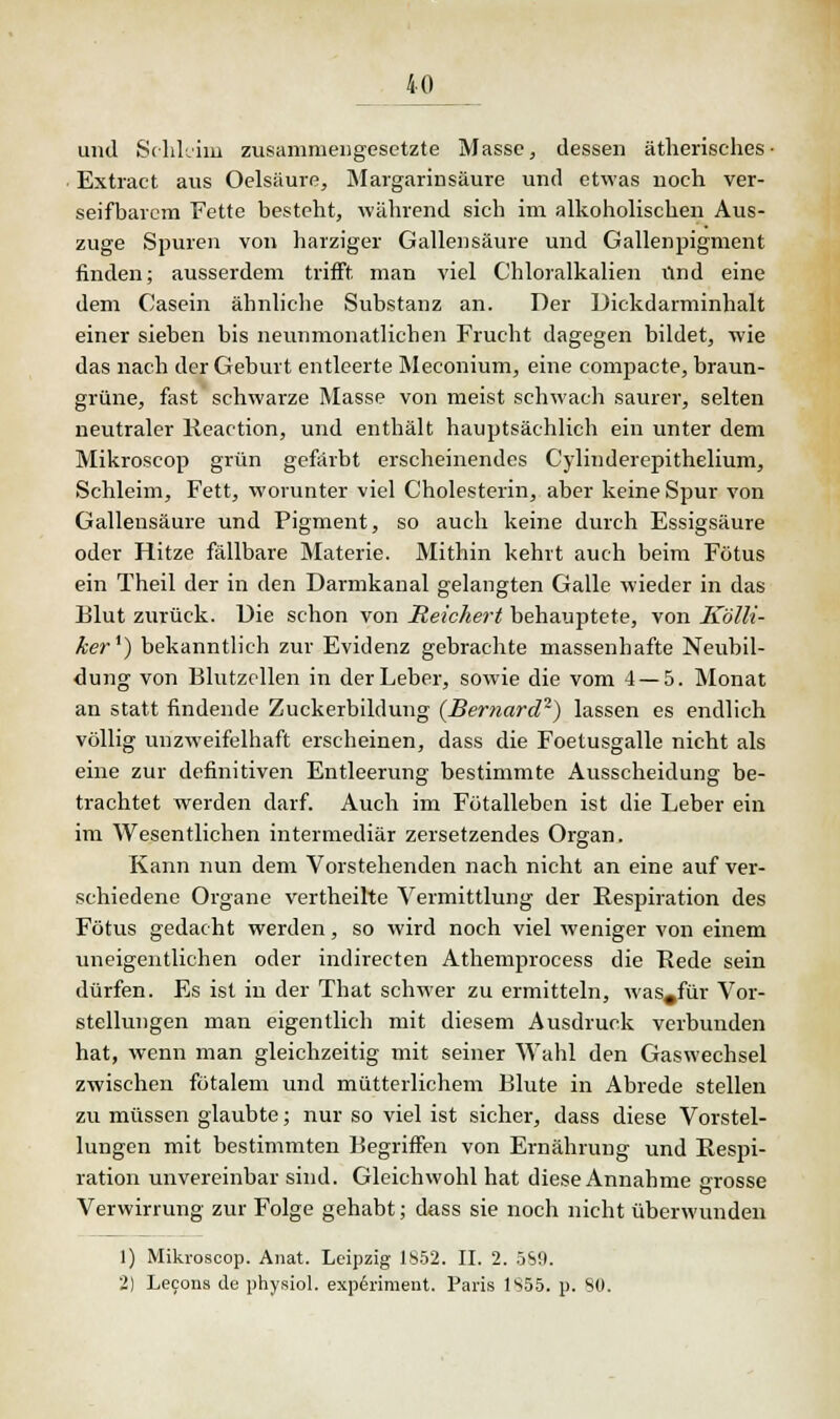 und Schleim zusammengesetzte Masse, dessen ätherisches- Extract aus Oelsäure, Margarinsäure und etwas noch ver- seifbarem Fette besteht, während sich im alkoholischen Aus- zuge Spuren von harziger Gallensäure und Gallenpigment finden; ausserdem trifft man viel Chloralkalien und eine dem Casein ähnliche Substanz an. Der Dickdarminhalt einer sieben bis neunmonatlichen Frucht dagegen bildet, wie das nach der Geburt entleerte Meconium, eine compacte, braun- grüne, fast schwarze Masse von meist schwach saurer, selten neutraler Reaction, und enthält hauptsächlich ein unter dem Mikroscop grün gefärbt erscheinendes Cylinderepithelium, Schleim, Fett, worunter viel Cholesterin, aber keine Spur von Galleusäure und Pigment, so auch keine durch Essigsäure oder Hitze fällbare Materie. Mithin kehrt auch beim Fötus ein Theil der in den Darmkanal gelangten Galle wieder in das Elut zurück. Die schon von Reichert behauptete, von Kölli- ker1) bekanntlich zur Evidenz gebrachte massenhafte Neubil- dung von Blutzellen in der Leber, sowie die vom 4 — 5. Monat an statt findende Zuckerbildung (Bernard2) lassen es endlich völlig unzweifelhaft erscheinen, dass die Foetusgalle nicht als eine zur definitiven Entleerung bestimmte Ausscheidung be- trachtet werden darf. Auch im Fötalleben ist die Leber ein im Wesentlichen intermediär zersetzendes Organ. Kann nun dem Vorstehenden nach nicht an eine auf ver- schiedene Organe vertheilte Vermittlung der Respiration des Fötus gedacht werden, so wird noch viel weniger von einem uneigentlichen oder indirecten Athemprocess die Rede sein dürfen. Es ist in der That schwer zu ermitteln, was#für Vor- stellungen man eigentlich mit diesem Ausdruck verbunden hat, wenn man gleichzeitig mit seiner Wahl den Gaswechsel zwischen fötalem und mütterlichem Blute in Abrede stellen zu müssen glaubte; nur so viel ist sicher, dass diese Vorstel- lungen mit bestimmten Begriffen von Ernährung und Respi- ration unvereinbar sind. Gleichwohl hat diese Annahme «rosse Verwirrung zur Folge gehabt; dass sie noch nicht überwunden 1) Mikroscop. Anat. Leipzig 1852. II. 2. 5S9. 2) Lecons de physiol. experiment. Paris 1S55. p. SO.