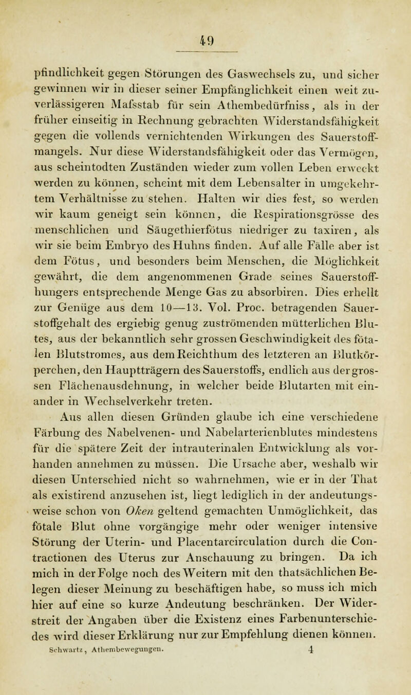 prindliehkeit gegen Störungen des Gaswechsels zu, und sicher gewinnen wir in dieser seiner Empfänglichkeit einen weit zu- verlässigeren Mafsstab für sein Athembedürfniss, als in der früher einseitig in Rechnung gebrachten Widerstandsfähigkeit gegen die vollends vernichtenden Wirkungen des Sauerstoff- mangels. Nur diese Widerstandsfähigkeit oder das Vermögen, aus scheintodten Zuständen wieder zum vollen Leben erweckt werden zu können, scheint mit dem Lebensalter in umgekehr- tem Verhältnisse zu stehen. Halten wir dies fest, so werden wir kaum geneigt sein können, die Respirationsgrösse des menschlichen und Säugethierfötus niedriger zu taxiren, als wir sie beim Embryo des Huhns finden. Auf alle Fälle aber ist dem Fötus, und besonders beim Menschen, die Möglichkeit gewährt, die dem angenommenen Grade seines Sauerstoff- hungers entsprechende Menge Gas zu absorbiren. Dies erhellt zur Genüge aus dem 10—13. Vol. Proc. betragenden Sauer- stoffgehalt des ergiebig genug zuströmenden mütterlichen Blu- tes, aus der bekanntlich sehr grossen Geschwindigkeit des föta- len Blutstromes, aus demReichthum des letzteren an Blutkör- perchen, den Hauptträgern des Sauerstoffs, endlich aus der gros- sen Flächenausdehnung, in welcher beide Blutarten mit ein- ander in Wechselverkehr treten. Aus allen diesen Gründen glaube ich eine verschiedene Färbung des Nabelvenen- und Nabelarterienblutes mindestens für die spätere Zeit der intrauterinalen Entwicklung als vor- handen annehmen zu müssen. Die Ursache aber, weshalb wir diesen Unterschied nicht so wahrnehmen, wie er in der That als existirend anzusehen ist, liegt lediglich in der andeutungs- weise schon von Oken geltend gemachten Unmöglichkeit, das fötale Blut ohne vorgängige mehr oder weniger intensive Störung der Uterin- und Placentarcirculation durch die Con- tractionen des Uterus zur Anschauung zu bringen. Da ich mich in der Folge noch des Weitern mit den thatsächlichen Be- legen dieser Meinung zu beschäftigen habe, so muss ich mich hier auf eine so kurze Andeutung beschränken. Der Wider- streit der Angaben über die Existenz eines Farbenunterschie- des wird dieser Erklärung nur zur Empfehlung dienen können. Schwartz, Atliembewegungen. 4