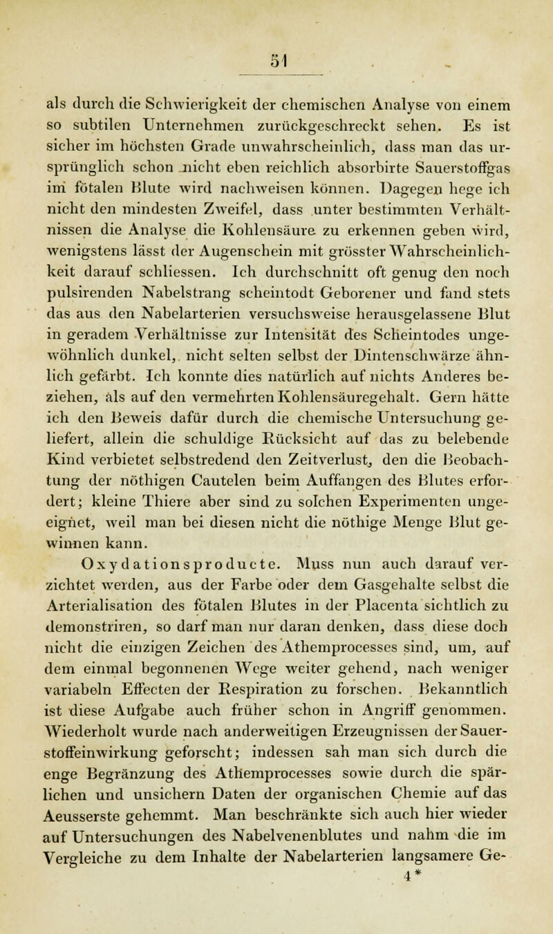 als durch die Schwierigkeit der chemischen Analyse von einem so subtilen Unternehmen zurückgeschreckt sehen. Es ist sicher im höchsten Grade unwahrscheinlich, dass man das ur- sprünglich schon nicht eben reichlich absorbirte Sauerstoffgas ini fötalen Blute wird nachweisen können. Dagegen hege ich nicht den mindesten Zweifel, dass unter bestimmten Verhält- nissen die Analyse die Kohlensäure zu erkennen geben wird, wenigstens lässt der Augenschein mit grösster Wahrscheinlich- keit darauf schliessen. Ich durchschnitt oft genug den noch pulsirenden Nabelstrang scheintodt Geborener und fand stets das aus den Nabelarterien versuchsweise herausgelassene Blut in geradem Verhältnisse zur Intensität des Scheintodes unge- wöhnlich dunkel, nicht selten selbst der Dintenschwärze ähn- lich gefärbt. Ich konnte dies natürlich auf nichts Anderes be- ziehen, als auf den vermehrten Kohlensäuregehalt. Gern hätte ich den Beweis dafür durch die chemische Untersuchung ge- liefert, allein die schuldige Rücksicht auf das zu belebende Kind verbietet selbstredend den Zeitverlust, den die Beobach- tung der nöthigen Cautelen beim Auffangen des Blutes erfor- dert; kleine Thiere aber sind zu solchen Experimenten unge- eignet, weil man bei diesen nicht die nöthige Menge Blut ge- winnen kann. Oxydationsproducte. Muss nun auch darauf ver- zichtet werden, aus der Farbe oder dem Gasgehalte selbst die Arterialisation des fötalen Blutes in der Placenta sichtlich zu demonstriren, so darf man nur daran denken, dass diese doch nicht die einzigen Zeichen des Athemprocesses sind, um, auf dem einmal begonnenen Wege weiter gehend, nach weniger variabeln Effecten der Respiration zu forschen. Bekanntlich ist diese Aufgabe auch früher schon in Angriff genommen. Wiederholt wurde nach anderweitigen Erzeugnissen der Sauer- stoffeinwirkung geforscht; indessen sah man sich durch die enge Begränzung des Athemprocesses sowie durch die spär- lichen und unsichem Daten der organischen Chemie auf das Aeusserste gehemmt. Man beschränkte sich auch hier wieder auf Untersuchungen des Nabelvenenblutes und nahm die im Vergleiche zu dem Inhalte der Nabelarterien langsamere Ge- 4*