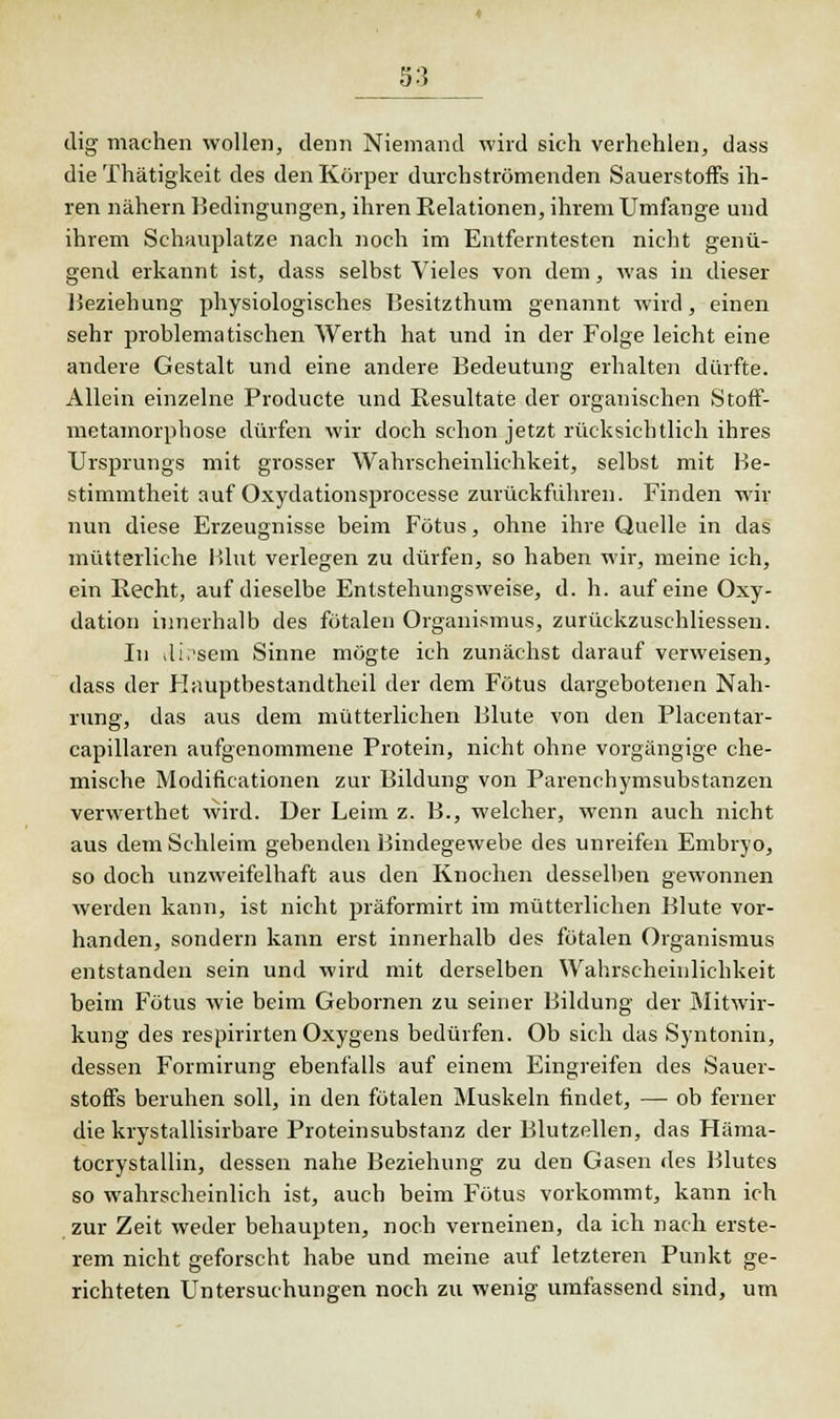 dig machen wollen, denn Niemand wird sich verhehlen, dass die Thätigkeit des den Körper durchströmenden Sauerstoffs ih- ren nähern Bedingungen, ihren Relationen, ihrem Umfange und ihrem Schauplätze nach noch im Entferntesten nicht genü- gend erkannt ist, dass selbst Vieles von dem, was in dieser Beziehung physiologisches Besitzthum genannt wird, einen sehr problematischen Werth hat und in der Folge leicht eine andere Gestalt und eine andere Bedeutung erhalten dürfte. Allein einzelne Producte und Resultate der organischen Stoff- metamorphose dürfen wir doch schon jetzt rücksichtlich ihres Ursprungs mit grosser Wahrscheinlichkeit, selbst mit Be- stimmtheit auf Oxydationsprocesse zurückführen. Finden wir nun diese Erzeugnisse beim Fötus, ohne ihre Quelle in das mütterliche Blut verlegen zu dürfen, so haben wir, meine ich, ein Recht, auf dieselbe Entstehungsweise, d. h. auf eine Oxy- dation innerhalb des fötalen Organismus, zurückzuschliesseu. In vli.'sem Sinne mögte ich zunächst darauf verweisen, dass der Flauptbestandtheil der dem Fötus dargebotenen Nah- rung, das aus dem mütterlichen Blute von den Placentar- capillaren aufgenommene Protein, nicht ohne vorgängige che- mische Modificationen zur Bildung von Parenchymsubstanzen verwerthet wird. Der Leim z. B., welcher, wenn auch nicht aus dem Schleim gebenden Bindegewebe des unreifen Embryo, so doch unzweifelhaft aus den Knochen desselben gewonnen werden kann, ist nicht präformirt im mütterlichen Blute vor- handen, sondern kann erst innerhalb des fötalen Organismus entstanden sein und wird mit derselben Wahrscheinlichkeit beim Fötus wie beim Gebornen zu seiner Bildung der Mitwir- kung des respirirten Oxygens bedürfen. Ob sich das Syntonin, dessen Formirung ebenfalls auf einem Eingreifen des Sauer- stoffs beruhen soll, in den fötalen Muskeln findet, — ob ferner die krystallisirbare Proteinsubstanz der Blutzellen, das Häma- tocrystallin, dessen nahe Beziehung zu den Gasen des Blutes so wahrscheinlich ist, auch beim Fötus vorkommt, kann ich zur Zeit weder behaupten, noch verneinen, da ich nach erste- rem nicht geforscht habe und meine auf letzteren Punkt ge- richteten Untersuchungen noch zu wenig umfassend sind, um