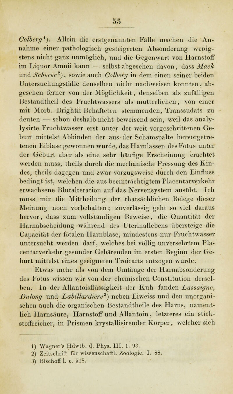 Colberg1). Allein die erstgenannten Fälle machen die An- nahme einer pathologisch gesteigerten Absonderung wenig- stens nicht ganz unmöglich, und die Gegenwart von Harnstoff im Liquor Atnnii kann — selbst abgesehen davon, dass Mach und Scherer ), sowie auch Colberg in dem einen seiner beiden Untersuchungsfiille denselben nicht nachweisen konnten, ab- gesehen ferner von der Möglichkeit, denselben als zufälligen Bestandtheil des Fruchtwassers als mütterlichen, von einer mit Morb. Brlghtii Behafteten stemmenden, Transsudats zu deuten — schon deshalb nicht beweisend sein, w'eil das analy- lysirte Fruchtwasser erst unter der weit vorgeschrittenen Ge- burt mittelst Abbinden der aus der Schamspalte hervorgetre- tenen Eiblase gewonnen wurde, das Harnlassen des Fötus unter der Geburt aber als eine sehr häufige Erscheinung erachtet werden muss, theils durch die mechanische Pressung des Kin- des, theils dagegen und zwar vorzugsweise durch den Einfluss bedingt ist, welchen die aus beeinträchtigtem Placentarverkehr erwachsene Blutalteration auf das Nervensystem ausübt. Ich muss mir die Mittheilung der thatsächlichen Belege dieser Meinung noch vorbehalten; zuverlässig geht so viel daraus hervor, dass zum vollständigen Beweise, die Quantität der Harnabscheidung während des Uterinallebens übersteige die Capacität der fötalen Harnblase, mindestens nur Fruchtwasser untersucht werden darf, welches bei völlig unversehrtem Pla- centarverkehr gesunder Gebärenden im ersten Beginn der Ge- burt mittelst eines geeigneten Troicarts entzogen wurde. Etwas mehr als von dem Umfange der Harnabsonderung des Fötus wissen wir von der chemischen Constitution dersel- ben. In der Allantoisflüssigkeit der Kuh fanden Lassaigne, Dulong und Labillwdiere3) neben Eiweiss und den unorgani- schen auch die organischen Bestandteile des Harns, nament- lich Harnsäure, Harnstoff und Allantoin, letzteres ein stick- stoffreicher, in Prismen krystallisirender Körper, welcher sich 1) Wagner's Hchvtb. d. Phys. III. 1. 93. 2) Zeitschrift für wissenschaftl. Zoologie. I. S8. IS) Bischof! 1. c. 518.