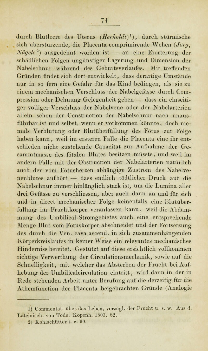 durch Blutleere des Uterus (Herholclt)l), durch stürmische sich überstürzende, die Placcnta comprimirende Wehen (Jörg, Nägele1) ausgedehnt worden ist — an eine Erörterung der schädlichen Folgen ungünstiger Lagerung und Dimension der Nabelschnur -wahrend des GeburtsVerlaufes. Mit treffenden Gründen findet sich dort entwickelt, dass derartige Umstände nur in so fern eine Gefahr für das Kind bedingen, als sie zu einem mechanischen Verschluss der Nabelgefässe durch Com- pression oder Dehnung Gelegenheit geben — dass ein einseiti- ger völliger Verschluss der Nabelvene oder der Nabelarterien allein schon der Construction der Nabelschnur nach unaus- führbar ist und selbst, wenn er vorkommen könnte, doch nie- mals Verblutung oder Blutüberfüllung des Fötus zur Folge haben kann, weil im ersteren Falle die Placenta eine ihr ent- schieden nicht zustehende Capacität zur Aufnahme der Ge- sammtmasse des fötalen Blutes besitzen müsste, und weil im andern Falle mit der Obstruction der Nabelarterien natürlich auch der vom Fötusherzen abhängige Zustrom des Nabelve- nenblutes aufhört •— dass endlich tödtlicher Druck auf die Nabelschnur immer hinlänglich stark ist, um die Lumina aller drei Gefässe zu verschliessen, aber auch dann an und für sich und in direct mechanischer Folge keinenfalls eine Blutüber- füllung im Fruchtkörper veranlassen kann, weil die Abdäm- mung des Umbilical-Stromgebietes auch eine entsprechende Menge Blut vom Fötuskörper abschneidet und der Fortsetzung des durch die Ven. cava ascend. in sich zusammenhängenden Körperkreislaufes in keiner Weise ein relevantes mechanisches Hinderniss bereitet. Gestützt auf diese ersichtlich vollkommen richtige Verwerthung der Circulationsmechanik, sowie auf die Schnelligkeit, mit welcher das Absterben der Frucht bei Auf- hebung der Umbilicalcirculation eintritt, wird dann in der in Bede stehenden Arbeit unter Berufung auf die derzeitig für die Athemfunction der Placenta beigebrachten Gründe (Analogie 1) Commentat. über das Leben, vorzügl. der Frucht u. s. w. Aus d. Lateinisch, von Tode. Kopenh. 1S03. 82. 2) Kohlschütter 1. c. 90.