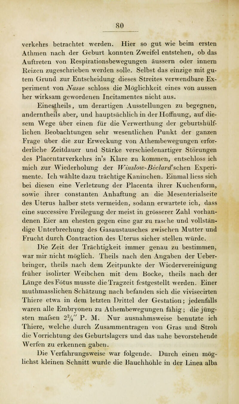 Verkehrs betrachtet werden. Hier so gut wie beim ersten Athmen nach der Geburt konnten Zweifel entstehen, ob das Auftreten von Respirationsbewegungen äussern oder innern Reizen zugeschrieben werden solle. Selbst das einzige mit gu- tem Grund zur Entscheidung dieses Streites verwendbare Ex- periment von Nasse schloss die Möglichkeit eines von aussen her wirksam gewordenen Incitamentes nicht aus. Einestheils, um derartigen Ausstellungen zu begegnen, anderntheils aber, und hauptsächlich in der Hoffnung, auf die- sem Wege über einen für die Verwerthung der geburtshülf- lichen Beobachtungen sehr wesentlichen Punkt der ganzen Frage über die zur Erweckung von Athembewegungen erfor- derliche Zeitdauer und Stärke verschiedenartiger Störungen des Placentarverkehrs in's Klare zu kommen, entschloss ich mich zur Wiederholung der Winslow-JBeciard'schen Experi- mente. Ich wählte dazu trächtige Kaninchen. Einmal Hess sich bei diesen eine Verletzung der Placenta ihrer Kuchenform, sowie ihrer constanten Anhaftung an die Mesenterialseite des Uterus halber stets vermeiden, sodann erwartete ich, dass eine successive Freilegung der meist in grösserer Zahl vorhan- denen Eier am ehesten gegen eine gar zu rasche und vollstän- dige Unterbrechung des Gasaustausches zwischen Mutter und Frucht durch Contraction des Uterus sicher stellen würde. Die Zeit der Trächtigkeit immer genau zu bestimmen, war mir nicht möglich. Theils nach den Angaben der Ueber- bringer, theils nach dem Zeitpunkte der Wiedervereinigung früher isolirter Weibchen mit dem Bocke, theils nach der Länge des Fötus musste die Tragzeit festgestellt werden. Einer muthmasslichen Schätzung nach befanden sich die vivisecirten Thiere etwa in dem letzten Drittel der Gestation; jedenfalls waren alle Embryonen zu Athembewegungen fähig; die jüng- sten mafsen 22/3 P. M. Nur ausnahmsweise benutzte ich Thiere, welche durch Zusammentragen von Gras und Stroh die Vorrichtung des Geburtslagers und das nahe bevorstehende Werfen zu erkennen gaben. Die Verfahrungsweise war folgende. Durch einen mög- lichst kleinen Schnitt wurde die Hauchhöhle in der Linea alba