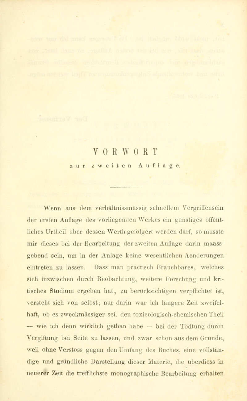 zur zweiten Auflage. Wenn aus dem verhältnissmässig schnellem Vergriffensein der ersten Auflage des vorliegenden Werkes ein günstiges öffent- liches Urtheil über dessen Werth gefolgert werden darf, so musste mir dieses bei der Bearbeitung der zweiten Aullage darin maass- gebend sein, um in der Anlage keine wesentlichen Aenderungen eintreten zn lassen. Dass man prae tisch Brauchbares, welches sich inzwischen durch Beobachtung, weitere Forschung und kri- tisches Studium ergeben hat, zu berücksichtigen verpflichtet ist, versteht sich von selbst- nur darin war ich längere Zeit zweifel- haft, ob es zweckmässiger sei, den toxicologisch-chemischen Theil — wie ich denn wirklich gethan habe — bei der Tödtung durch Vergiftung bei Seite zu lassen, und zwar schon aus dem Grunde, weil ohne Verstoss gegen den Umfang des Buches, eine vollstän- dige und gründliche Darstellung dieser Materie, die überdiess in neuerer Zeit die trefflichste monographische Bearbeitung erhalten