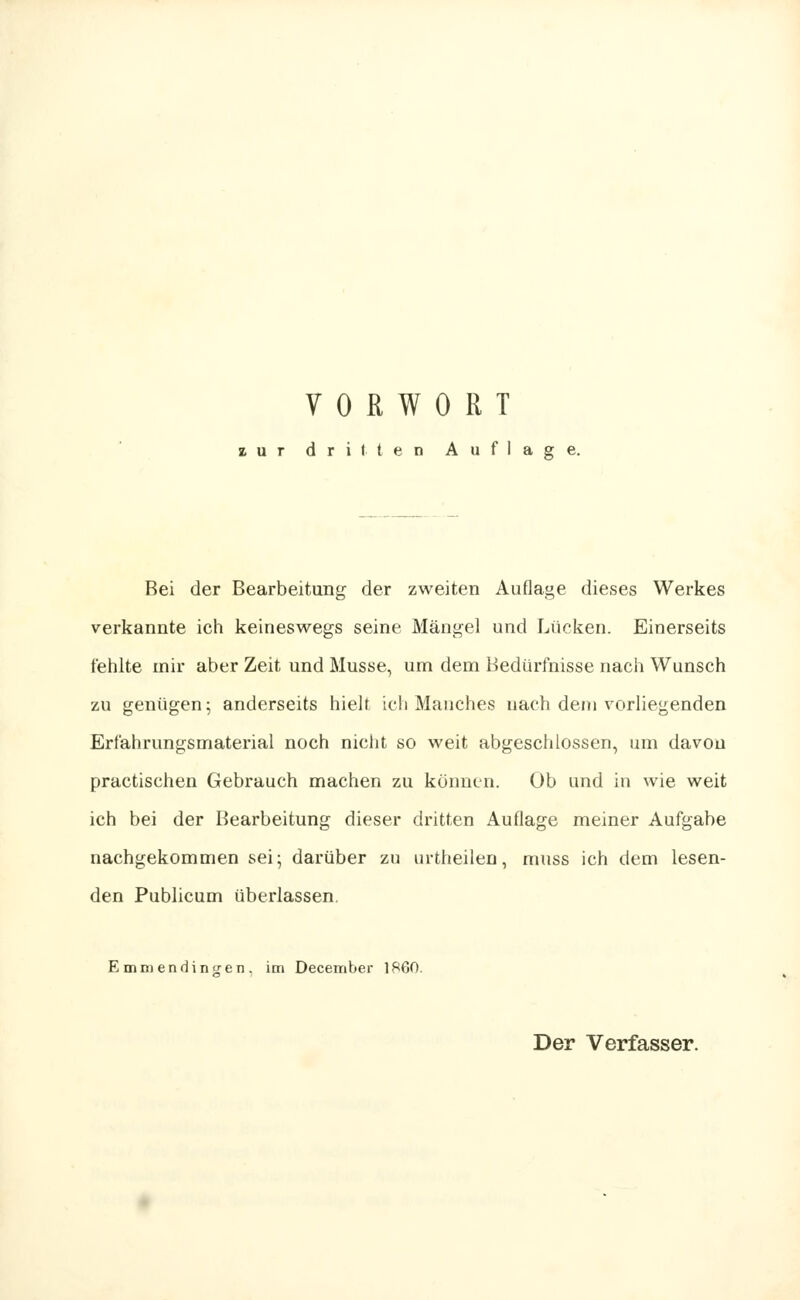 u r driften Auflage. Bei der Bearbeitung der zweiten Auflage dieses Werkes verkannte ich keineswegs seine Mängel und Lücken. Einerseits fehlte mir aber Zeit und Müsse, um dem Bedürfnisse nach Wunsch zu genügen; anderseits hielt ich Manches nach dem vorliegenden Erfahrungsmaterial noch nicht so weit abgeschlossen, um davon practischen Gebrauch machen zu können. Ob und in wie weit ich bei der Bearbeitung dieser dritten Auflage meiner Aufgabe nachgekommen sei; darüber zu urtheilen, muss ich dem lesen- den Publicum überlassen. Emmendingen, im December 1860. Der Verfasser.