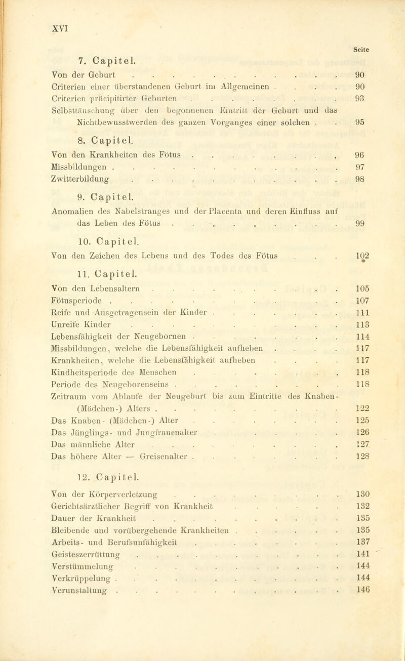 Seite 7. Capitel. Von der Geburt 90 Criterien einer iiberstandenen Geburt im Allgemeinen .... 90 Criterien präcipitirter Geburten ........ 93 Selbsttäuschung über den begonnenen Eintritt der Geburt und das Nichtbewusstwerden des ganzen Vorganges einer solchen . . 95 8. Capitel. Von den Krankheiten des Fötus ........ 96 Missbildungen 97 Zwitterbildung 98 9. Capitel. Anomalien des Nabelstranges und der Placenta und deren Einiluss auf das Leben des Fötus 99 10. Capitel. Von den Zeichen des Lebens und des Todes des Fötus . . . 102 • 11. Capitel. Von den Lebensaltern . . . . . . . . . . 105 Fötusperiode 107 Reife und Ausgetragensein der Kinder 111 Unreife Kinder . 113 Lebensfähigkeit der Neugebornen . 114 Missbildungen, welche die Lebensfähigkeit aufheben . . . . 117 Krankheiten, welche die Lebensfähigkeit aufheben . . . . 117 Kindheitsperiode des Menschen 118 Periode des Neugeborenseins ......... 118 Zeitraum vom Ablaufe der Neugeburt bis zum Eintritte des Knaben- (Mädchen-) Alters 122 Das Knaben- (Mädchen-) Alter 125 Das Jünglings- und Jungfrauenalter ....... 12G Das männliche Alter .... ..... 127 Das höhere Alter — Greisenalter . . ...... 128 12. Capitel. Von der Körperverletzung ...... 130 Gerichtsärztlicher Begriff von Krankheit . . . . 132 Dauer der Krankheit ... .135 Bleibende und vorübergehende Krankheiten ...... 135 Arbeits- und Berufsunfähigkeit ........ 137 Geisteszerrüttung ........... 141 Verstümmelung ...... ..... 144 Verkrüppelung . . .......... 144 Verunstaltung • • HG