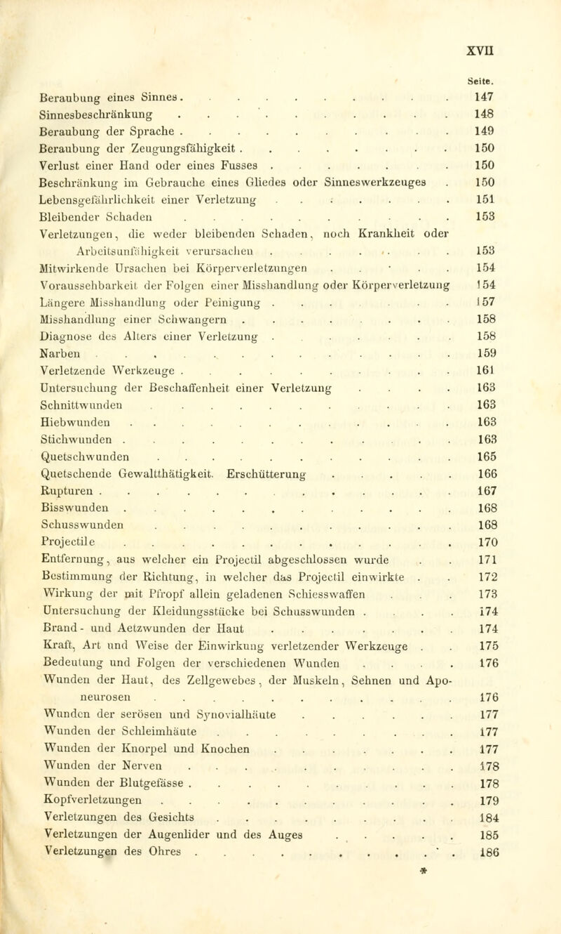 xvu oder Beraubung eines Sinnea.... Sinnesbeschränkung . . . Beraubung der Sprache .... Beraubung der Zeugungsfähigkeit . Verlust einer Hand oder eines Fusses . Beschränkung im Gebrauche eines Gliedes oder Sinneswerkzeuges Lebensgefährlichkeit einer Verletzung ..... Bleibender Schaden ........ Verletzungen, die weder bleibenden Schaden, noch Krankheit Arbeitsunfähigkeit verursachen . . . ... Mitwirkende Ursachen bei Körperverletzungen Voraussehbarkeil der Folgen einer Misshandlung oder Körperverletzung Längere Misshandlung oder Peinigung . Misshandlung einer Schwängern .... Diagnose des Alters einer Verletzung Narben ... ...... Verletzende Werkzeuge ...... Untersuchung der Beschaffenheit einer Verletzung Schnittwunden . ...... Hiebwunden Stichwunden ........ Quetschwunden . Quetschende Gewaltthätigkeit. Erschütterung Rupturen ... ...... Bisswunden ........ Schusswunden ....... Projectile . Entfernung, aus welcher ein Projectil abgeschlossen wurde Bestimmung der Richtung, in welcher das Projectil einwirkte . Wirkung der mit Pfropf allein geladenen Schiesswaffen Untersuchung der Kleidungsstücke bei Schusswunden . Brand - und Aetzwunden der Haut ..... Kraft, Art und Weise der Einwirkung verletzender Werkzeuge Bedeutung und Folgen der verschiedenen Wunden Wunden der Haut, des Zellgewebes, der Muskeln, Sehnen und neurosen ..... Wunden der serösen und Sjmovialhäute Wunden der Schleimhäute Wunden der Knorpel und Knochen Wunden der Nerven .... Wunden der Blutgefässe .... Kopfverletzungen ..... Verletzungen des Gesichts Verletzungen der Augenlider und des Auges Verletzungen des Ohres .... Apo Seite. 147 148 149 150 150 150 151 153 153 154 154 157 158 158 159 161 163 163 163 163 165 166 167 168 168 170 171 172 173 174 174 175 176 176 177 177 177 178 178 179 184 185 186