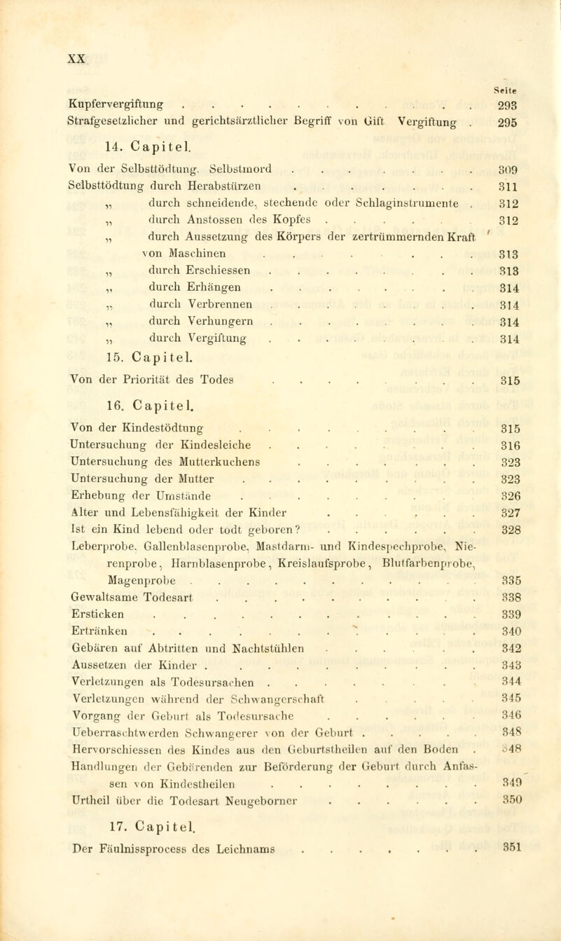 Seite Kupfer Vergiftung 293 Strafgesetzlicher und gerichtsärztlicher Begriff von Gift Vergiftung . 295 14. Capitel. Von der Selbsttödtung. Selbstmord ... .... 309 Selbsttödtung durch Herabstürzen 311 „ durch schneidende, stechende oder Schlaginstrumente . 312 „ durch Anstossen des Kopfes . . . . 312 „ durch Aussetzung des Körpers der zertrümmernden Kraft von Maschinen .... ... 313 „ durch Erschiessen . 313 ,, durch Erhängen ...... . . 314 „ durch Verbrennen . . . . . 314 „ durch Verhungern 314 „ durch Vergiftung 314 15. Capitel. Von der Priorität des Todes 315 16. Capitel. Von der Kindestödtung 315 Untersuchung der Kindesleiche . .316 Untersuchung des Mutterkuchens .... ... 323 Untersuchung der Mutter 323 Erhebung der Umstände 326 Alter und Lebensfähigkeit der Kinder ... ... 327 Ist ein Kind lebend oder todt geboren? 328 Leberprobe. Gallenblasenprobe. Mastdarm- und Kindespeehprobe, Nie- renprobe, Harnblasenprobe, Kreislaufsprobe, Blutfarbenprobe, Magenprobe ..... 335 Gewaltsame Todesart . 338 Ersticken 339 Ertränken ..... 340 Gebären auf Abtritten und Nachtstühlen ...... 342 Aussetzen der Kinder 343 Verletzungen als Todesursachen 344 Verletzungen wahrend der Schwangerschaft ..... 345 Vorgang der Geburt als Todesureai he 346 Ueberrasihtwerden Schwangerer von der Geburt 348 Hervorschiessen des Kindes aus den Geburtst heilen auf den Boden . 548 Handlungen der Gebarenden zur Beförderung der Geburt durch Anfas- sen von Kindestheilen • 349 Urtheil über die Todesart Neugeborner ...... 350 17. Capitel. Der Fäulnissprocess des Leichnams 351