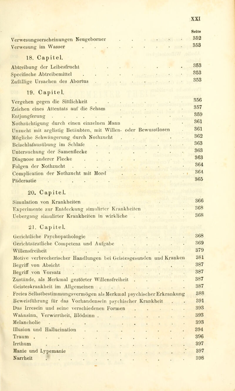 Verwesungserscheinungen Neugeborner Verwesung im Wasser 18. Capitel. Abtreibung der Leibesfrucht Speciiische Abtreibemittel Zufällige Ursachen des Abortus oder Bewusstlosen 19. Capitel. Vergehen gegen die Sittlichkeit Zeichen eines Attentats auf die Scham Entjungferung . . . . Nothzüehtigung durch einen einzelnen Mann Unzucht mit arglistig Betäubten, mit Willen Mögliche Schwängerung durch Nothzucht Beischlafausübung im Schlafe Untersuchung der Samenflecke Diagnose anderer Flecke Folgen der Nothzucht .... Complication der Nothzucht mit Mord Päderastie 20. Capitel. Simulation von Krankheiten Experimente zur Entdeckung simulirter Krankheiten Uebergang simulirter Krankheiten in wirkliche 21. Capitel. Gerichtliche Psychopathologie Gerichtsärztliche Competenz und Aufgabe Willensfreiheit Motive verbrecherischer Handlungen bei Geistesgesunden und Kranken Begriff von Absicht ..... Begriff von Vorsatz Zustände, als Merkmal gestörter Willensfreiheit Geisteskrankheit im Allgemeinen Freies Selbstbestimmungsvermögeu als Merkmal psychischer Erkrankung Beweisführung für das Vorhandensein psychischer Krankheit. Das Irresein und seine verschiedenen Formen Wahnsinn, Verwirrtheit, Blödsinn . Melancholie .... Illusion und Hallucination Traum Irrthum ...... Marne und Lypemanie Narrheit Seite 352 353 353 353 353 356 357 359 361 361 362 363 363 363 364 364 365 366 368 368 368 369 379 381 387 387 387 387 388 391 393 393 393 394 396 397 397 398