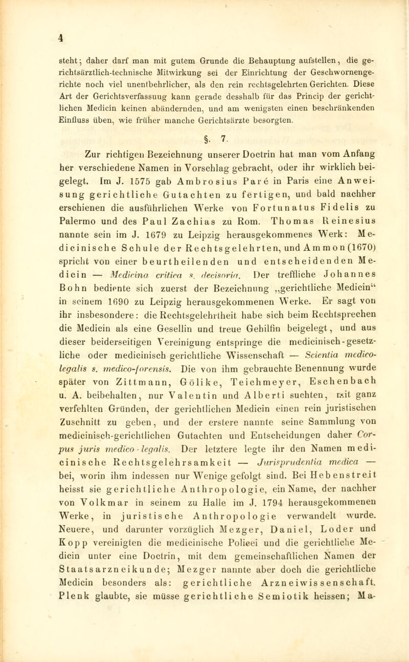 steht; daher darf man mit gutem Grunde die Behauptung aufstellen, die ge- richtsärztlieh-technische Mitwirkung sei der Einrichtung der Geschwornenge- richte noch viel unentbehrlicher, als den rein rechtsgelehrten Gerichten. Diese Art der Gerichtsverfassuug kann gerade desshalb für das Princip der gericht- lichen Medicin keinen abändernden, und am wenigsten einen beschränkenden Einfluss üben, wie früher manche Gerichtsärzte besorgten. §• 7. Zur richtigen Bezeichnung unserer Doctrin hat man vom Anfang her verschiedene Namen in Vorschlag gebracht, oder ihr wirklich bei- gelegt. Im J. 1575 gab Ambrosius Pare in Paris eine Anwei- sung gerichtliche Gutachten zu fertigen, und bald nachher erschienen die ausführlichen Werke von Fortunatus Fidelis zu Palermo und des Paul Zachias zu Rom. Thomas Reinesius nannte sein im J. 1679 zu Leipzig herausgekommenes Werk: Me- dicinische Schule der Rechtsgelehrten, und Ammon (1670) spricht von einer beurtheilen den und entscheidenden Me- dicin — Medicina critira s, decisnria. Der treffliche Johannes Bohn bediente sich zuerst der Bezeichnung „gerichtliche Medicin'1 in seinem 1690 zu Leipzig herausgekommenen Werke. Er sagt von ihr insbesondere: die Rechtsgelehrtheit habe sich beim Rechtsprechen die Medicin als eine Gesellin und treue Gehilfin beigelegt, und aus dieser beiderseitigen Vereinigung entspringe die medicinisch-gesetz- liche oder medicinisch gerichtliche Wissenschaft — Scicntia medico- legalis s. medico-forensis. Die von ihm gebrauchte Benennung wurde später von Zittmann, Gölike, Teichmeyer, Eschenbach u. A. beibehalten, nur Valentin und Alberti suchten, »it ganz verfehlten Gründen, der gerichtlichen Medicin einen rein juristischen Zuschnitt zu geben, und der erstere nannte seine Sammlung von medicinisch-gerichtlichen Gutachten und Entscheidungen daher Cor- pus juris medico -legalis. Der letztere legte ihr den Namen medi- cinische Rechtsgelehrsamkeit — Jurisprudenfia medica — bei, worin ihm indessen nur Wenige gefolgt sind. Bei Heb enstreit heisst sie gerichtliche Anthropologie, ein Name, der nachher von Volk mar in seinem zu Halle im J. 1794 herausgekommenen Werke, in juristische Anthropologie verwandelt wurde. Neuere, und darunter vorzüglich Mezger, Daniel, Loder und Kopp vereinigten die medicinische Policei und die gerichtliche Me- dicin unter eine Doctrin, mit dem gemeinschaftlichen Namen der Staatsarzneikunde; Mezger nannte aber doch die gerichtliche Medicin besonders als: gerichtliche Arzneiwissenschaft. Plenk glaubte, sie müsse gerichtliche Semiotik heissen; Ma-