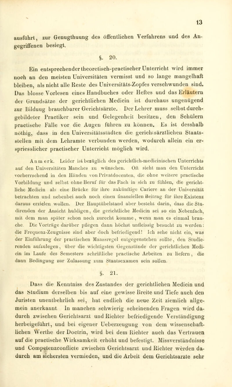 ausführt, zur Genugthuung des öffentlichen Verfahrens und des An- gegriffenen besiegt. §. 20. Ein entsprechender theoretisch-practischer Unterricht wird immer noch an den meisten Universitäten vermisst und so lange mangelhaft bleiben, als nicht alle Reste des Universitäts-Zopfes verschwunden sind. Das blosse Vorlesen eines Handbuches oder Heftes und das Erläutern der Grundsätze der gerichtlichen Medicin ist durchaus ungenügend zur Bilduug brauchbarer Gerichtsärzte. Der Lehrer muss selbst durch- gebildeter Practiker sein und Gelegenheit besitzen, den Schülern practische Fälle vor die Augen führen zu können. Es ist desshalb nöthig, dass in den Universitätsstädten die gerichisärztlichen Staats- stellen mit dem Lehramte verbunden werden, wodurch allein ein er- spriesslicher practischer Unterricht möglich wird. Anmerk. Leider ist bezüglich des geriehtlich-medicinischen Unterrichts auf den Universitäten Manches zu wünschen. Oft sieht man den Unterricht vorherrschend in den Händen von Privatdocenten, die ohne weitere practische Vorbildung und selbst ohne Beruf für das Fach in sich zu fühlen, die gericht- liche Medicin als eine Brücke für ihre zukünftige Cariere an der Universität betrachten und nebenbei auch noch einen finanziellen Beitrag für ihre Existenz daraus erzielen wollen. Der Hauptübelstand aber besteht darin, dass die Stu- direnden der Ansicht huldigen, die gerichtliche Medicin sei so ein Nebenfach, mit dem man später schon noch zurecht komme, wenn man es einmal brau- che. Die Vorträge darüber püegen dann höchst unfleissig besucht zu werden: die Frequenz-Zeugnisse sind aber doch befriedigend! Ich sehe nicht ein, was der Einführung der practischen Maassregel entgegenstehen sollte, den Studie- renden aufzulegen, über die wichtigsten Gegenstände der gerichtlichen Medi- cin im Laufe des Semesters schriftliche practische Arbeiten zu liefern, die dann Bedingung zur Zulassung zum Staatsexamen sein sollen. §• 21. Dass die Kenntniss des Zustandes der gerichtlichen Medicin und das Studium derselben bis auf eine gewisse Breite und Tiefe auch den Juristen unentbehrlich sei, hat endlich die neue Zeit ziemlich allge- mein anerkannt In manchen schwierig scheinenden Fragen wird da- durch zwischen Gerichtsarzt und Richter befriedigende Verständigung herbeigeführt, und bei eigener Ueberzeugung von dem wissenschaft- lichen Werthe der Doctrin, wird bei dem Richter auch das Vertrauen auf die practische Wirksamkeit erhöht und befestigt. Missverständnisse und Competenzconflicte zwischen Gerichtsarzt und Richter werden da- durch am sichersten vermieden, und die Arbeit dem Gerichtsarzte sehr