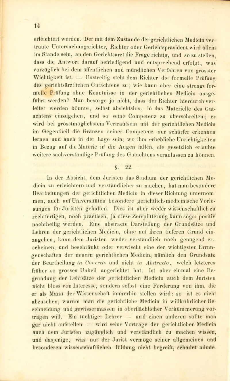 erleichtert werden. Der mit dem Zustande der'gerichtlichen Medicin ver traute Untersuchungsrichter, Richter oder Gerichtspräsident wird allein im Stande sein, an den Gerichtsarzt die Frage richtig, und so zu stellen, dass die Antwort darauf befriedigend und entsprechend erfolgt, was vorzüglich bei dem öffentlichen und mündlichen Verfahren von grösster Wichtigkeit ist. — Unstreitig steht dem Richter die formelle Prüfung des gerichtsärztlichen Gutachtens zu; wie kann aber eine strenge for- melle Prüfung ohne Kenntnisse in der gerichtlichen Medicin ausge- führt werden? Man besorge ja nicht, dass der Richter hierdurch ver- leitet werden könnte, selbst absichtslos, in das Materielle des Gut- achtens einzugehen, und so seine Competenz zu überschreiten; er wird bei grösstmüglichstem Vertrautsein mit der gerichtlichen Medicin im Gegentheil die Gränzen seiner Competenz nur schärfer erkennen lernen und auch in der Lage sein, wo ihm erhebliche Unrichtigkeiten in Bezug auf die Materie in die Augen fallen, die gesetzlich erlaubte weitere sachverständige Prüfung des Gutachtens veranlassen zu können. §• 22. In der Absicht, dem Juristen das Studium der gerichtlichen Me- dicin zu erleichtern und verständlicher zu machen, hat man besondere Bearbeitungen der gerichtlichen Medicin in dieser Richtung unternom- men, auch auf Universitäten besondere gerichtlich-medicinische Vorle- sungen für Juristen gehalten. Dies ist aber weder wissenschaftlich zu rechtfertigen, noch practiscb, ja diese Zersplitterung kann sogar positiv nachtheilig werden. Eine abstracte Darstellung der Grundsätze und Lehren der gerichtlichen Medicin, ohne auf ihren tieferen Grund ein- zugehen, kann dem Juristen weder verständlich noch genügend er- scheinen, und beschränkt oder verwischt eine der wichtigsten Errun- genschaften der neuern gerichtlichen Medicin, nämlich den Grundsatz der Beurtheilung in Concreto und nicht in Abstracto, welch letzteres früher so grosses Unheil angerichtet hat. Ist aber einmal eine Be- gründung der Lehrsätze der gerichtlichen Medicin auch dem Juristen nicht bloss von Interesse, sondern selbst eine Forderung von ihm. die er als Mann der Wissenschaft immerhin stellen wird: so ist es nicht abzusehen, warum man die gerichtliche Medicin in willkührlicher Be- schneidung und gewissermassen in oberflächlicher Verkümmerung vor- tragen will. Ein tüchtiger Lehrer — und einen anderen sollte man gar nicht aufstellen — wird seine Vorträge der gerichtlichen Medicin auch dem Juristen zugänglich und verständlich zu machen wissen, und dasjenige, was nur der Jurist vermöge seiner allgemeinen und besonderen wissenschaftlichen Bildung nicht begreift, schadet minde-