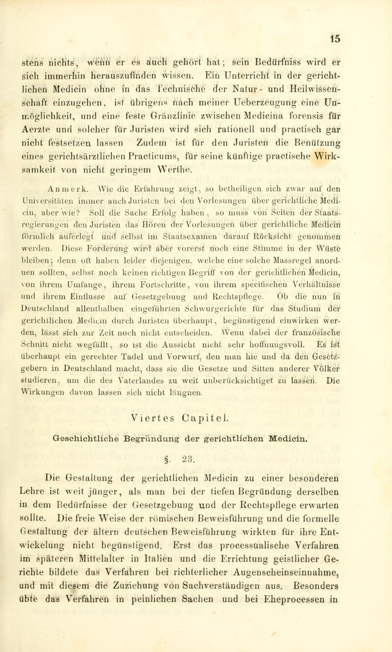 stens nichts, wenn er es auch gehört hat; sein Bedürfniss wird er sich immerhin herauszufinden wissen. Ein Unterricht in der gericht- lichen Medicin ohne in das Technische der Natur- und Heilwissen- schaft einzugehen, ist übrigen« nach meiner Ueberzeugung eine Un- möglichkeit, und eine feste Gränzlinie zwischen Medicina forensis für Aerzte und solcher für Juristen wird sich rationell und practisch gar nicht festsetzen lassen Zudem ist für den Juristen die Benützung eines gerichtsärztliehen Praclicums, für seine kiinflige practische Wirk- samkeit von nicht geringem Werthe. An merk. Wie die Erfahrung zeigt, ao betheiligen sich zwar auf den Universitäten immer auch Juristen bei den Vorlesungen über gerichtliche Medi- cin, aber wie? Soll die Sache Erfolg haben, so m'üss von Seiten der Staats- regierungen den Juristen das Hören der Vorlesungen über gerichtliche Medicin förmlich auferlegt und selbst im Staatsexamen darauf Rücksicht genommen werden. Diese Forderung wird aber vorerst noch eine Stimme in der Wüste bleiben; denn oft haben leider diejenigen, welche eine solche Massregel anord- nen sollten, selbst noch keinen richtigen Begriff von der gerichtlichen Medicin, von ihrem Umfange, ihrem Fortschritte, von ihrem specitisehen Verhältnisse und ihrem Einflüsse auf Gesetzgebung und Rechtspflege. Ob die nun in Deutschland allenthalben eingeführten Schwurgerichte für das Studium der gerichtlichen Medicin durch Juristen überhaupt, begünstigend einwirken wer- den, lässt sich zur Zeit noch nicht entscheiden. Wenn dabei der französische Schnitt nicht wegfällt, so ist die Aussicht nicht sehr hoffnungsvoll. Es ist überhaupt ein gerechter Tadel und Vorwurf, den man hie und da den Gesetz- gebern in Deutschland macht, dass sie die Gesetze und Sitten anderer Völker studieren, um die des Vaterlandes zu weit unberücksichtiget zu lassen. Die Wirkungen davon lassen sich nicht läugiien. Viertes Capitel. Geschichtliche Begründung der gerichtlichen Medicin. i 23. Die Gestaltung der gerichtlichen Medicin zu einer besonderen Lehre ist weit jünger, als man bei der tiefen Begründung derselben in dem Bedürfnisse der Gesetzgebung und der Rechtspflege erwarten sollte. Die freie Weise der römischen Beweisführung und die formelle Gestaltung der altern deutsehen Beweisführung wirkten für ihre Ent- wickelung nicht begünstigend. Erst das processüalische Verfahren im späteren Mittelalter in Italien und die Errichtung geistlicher Ge- richte bildete das Verfahren bei richterlicher Augenscheinseinnahme, und mit diesem die Zuziehung von Sachverständigen aus. Besonders übte das Verfahren in peinlichen Sachen und bei Eheprocessen in