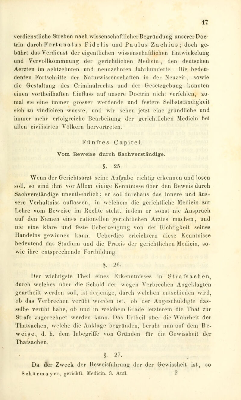 verdienstliche Streben nach wissenschaftlicher Begründung unserer Doc- trin durch Fortuna tu s Fidelis und Paulus Zachias; doch ge- bührt das Verdienst der eigentlichen wissenschaftlichen Entwickelung und Vervollkommnung der gerichtlichen Medicin, den deutschen Aerzten im achtzehnten und neunzehnten Jahrhunderte Die bedeu- denten Portschritte der Naturwissenschaften in der Neuzeit, sowie die Gestaltung des Criminalrechts und der Gesetzgebung konnten einen vorteilhaften Finfluss auf unsere Doctrin nicht verfehlen, zu mal sie eine immer grösser werdende und festere Selbstständigkeit sich zu vindiciren wusste, und wir sehen jetzt eine gründliehe und immer mehr erfolgreiche Bearbeitung der gerichtlichen Medicin bei allen civilisirten Völkern hervortreten. F ü n f t e s C a p i t e 1. Vom Beweise durch Sachverständige. §. 25. Wenn der Gerichtsarzt seine Aufgabe richtig erkennen und lösen soll, so sind ihm vor Allem einige Kenntnisse über den Beweis durch Sachverständige unentbehrlich; er soll durchaus das innere und äus- sere Verhältniss auffassen, in welchem die gerichtliche Medicin zur Lehre vom Beweise im Rechte steht, indem er sonst nie Anspruch auf den Namen eines rationellen gerichtlichen Arztes machen, und nie eine klare und feste Ueberzeugung von der Richtigkeit seines Handelns gewinnen kann. Ueberdies erleichtern diese Kenntnisse bedeutend das Studium und die Praxis der gerichtlichen Medicin, so- wie ihre entsprechende Fortbildung. §. 26. Der wichtigste Theil eines Erkenntnisses in Strafsachen, durch welches über die Schuld der wegen Verbrechen Angeklagten geurtheilt weiden soll, ist derjenige, durch welchen entschieden wird, ob das Verbrechen verübt worden ist, ob der Angeschuldigte das- selbe verübt habe, ob und in welchem Grade letzterem die That zur Strafe zugerechnet werden kann. Das Urlheil über die Wahrheit der Thatsachen, welche die Anklage begründen, beruht nun auf dem Be- weise, d. h. dem Inbegriffe von Gründen für die Gewissheit der Thatsachen. §. 27. Da der Zweck der Beweisführung der der Gewissheit ist, so Schürmayer, gerichtl. Medicin. 3. Aufl. 2