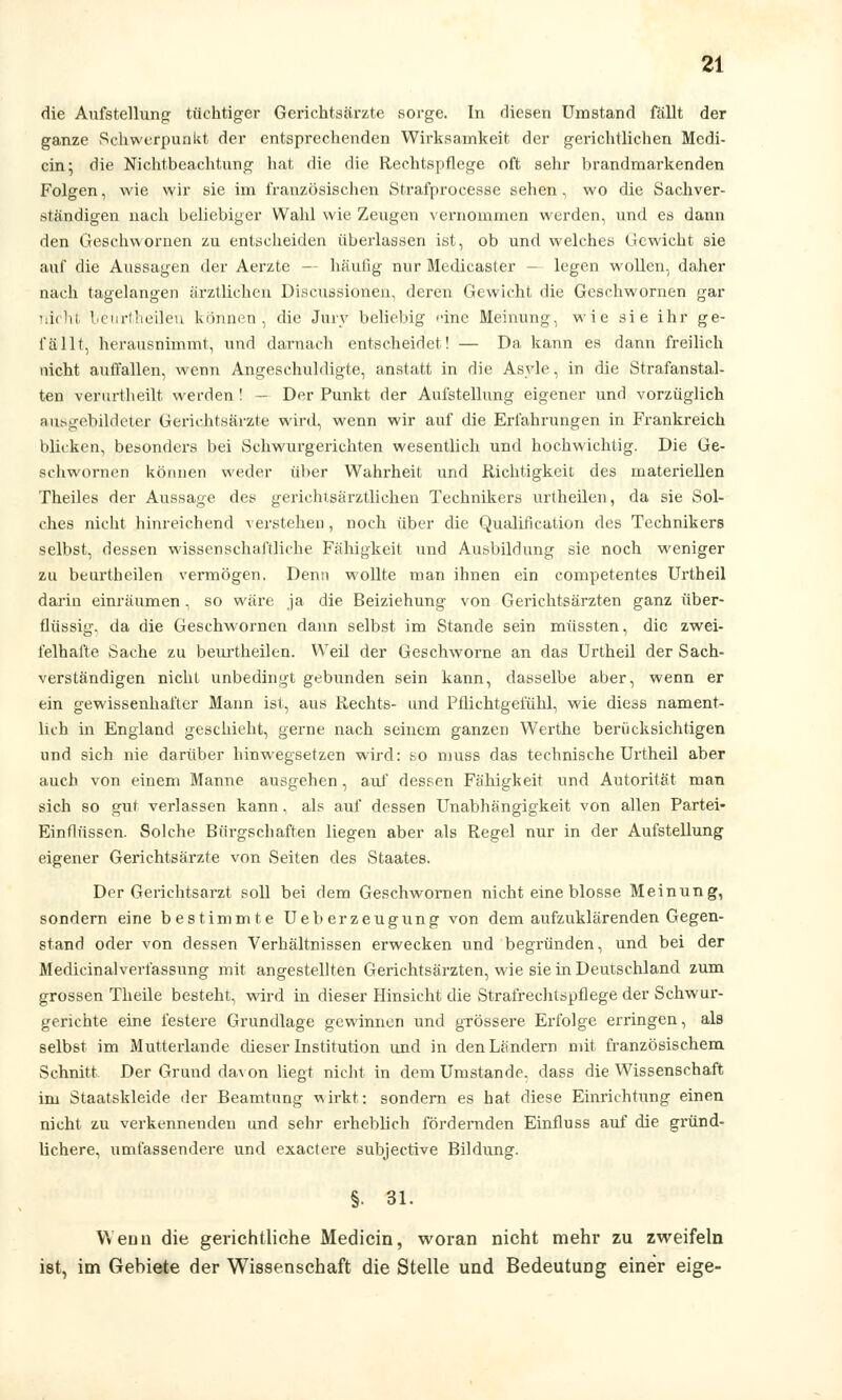 die Aufstellung tüchtiger Gerichtsärzte sorge. In diesen Umstand fällt der ganze Schwerpunkt der entsprechenden Wirksamkeit der gerichtlichen Medi- cin; die Nichtbeachtung hat die die Rechtspflege oft sehr brandmarkenden Folgen, wie wir sie im französischen Strafproeesse sehen, wo die Sachver- ständigen nach beliebiger Wahl wie Zeugen vernommen werden, und es dann den Gesehwornen zu entscheiden überlassen ist, ob und welches Gewicht sie auf die Aussagen der Aerzte -- häufig nur Medicaster — legen wollen, daher nach tagelangen ärztlichen Discussionen, deren Gewicht die Gesehwornen gar nicht beurtheilen können, die Jury beliebig ••ine Meinung, wie sie ihr ge- fällt, herausnimmt, und darnach entscheidet! — Da kann es dann freilich nicht auffallen, wenn Angeschuldigte, anstatt in die Asyle, in die Strafanstal- ten verurtheilt werden ! — Der Punkt der Aulstellung eigener und vorzüglich ausgebildeter Gerichtsärzte wird, wenn wir auf die Erfahrungen in Frankreich blicken, besonders bei Schwurgerichten wesentlich und hochwichtig. Die Ge- sehwornen können weder über Wahrheit und Richtigkeit des materiellen Theiles der Aussage des gerichtsärztlichen Technikers urtheilen, da sie Sol- ches nicht hinreichend verstehen, noch über die Qualification des Technikers selbst, dessen wissenschaftliche Fähigkeit und Ausbildung sie noch weniger zu beurtheilen vermögen. Denn wollte man ihnen ein competentes Urtheil darin einräumen, so wäre ja die Beiziehung von Gerichtsärzten ganz über- flüssig, da die Gesehwornen dann selbst im Stande sein müssten, die zwei- felhafte Sache zu beurtheilen. Weil der Geschworne an das Urtheil der Sach- verständigen nicht unbedingt gebunden sein kann, dasselbe aber, wenn er ein gewissenhafter Mann ist, aus Rechts- und Pflichtgefühl, wie diess nament- lich in England geschieht, gerne nach seinem ganzen Werthe berücksichtigen und sich nie darüber hinwegsetzen wird: so muss das technische Urtheil aber auch von einem Manne ausgehen, auf dessen Fähigkeit und Autorität man sich so gut verlassen kann, als auf dessen Unabhängigkeit von allen Partei- Einflüssen. Solche Bürgschaften liegen aber als Regel nur in der Aufstellung eigener Gerichtsärzte von Seiten des Staates. Der Gerichtsarzt soll bei dem Gesehwornen nicht eine blosse Meinung, sondern eine bestimmte Ueberzeugung von dem aufzuklärenden Gegen- stand oder von dessen Verhältnissen erwecken und begründen, und bei der Medicinalverfassung mit angestellten Gerichtsärzten, wie sie in Deutschland zum grossen Theile besteht, wird in dieser Hinsicht die Strafrechtspflege der Schwur- gerichte eine festere Grundlage gewinnen und grössere Erfolge erringen, als selbst im Mutterlande theser Institution und in den Ländern mit französischem Schnitt Der Grund da\on liegt nicht in dem Umstände, dass die Wissenschaft im Staatskleide der Beamtnng -wirkt: sondern es hat diese Einrichtung einen nicht zu verkennenden und sehr erheblich fördernden Einfluss auf die gründ- lichere, umfassendere und exaetere subjeetive Bildung. §. 31. Wenn die gerichtliche Medicin, woran nicht mehr zu zweifeln ist, im Gebiete der Wissenschaft die Stelle und Bedeutung einer eige-