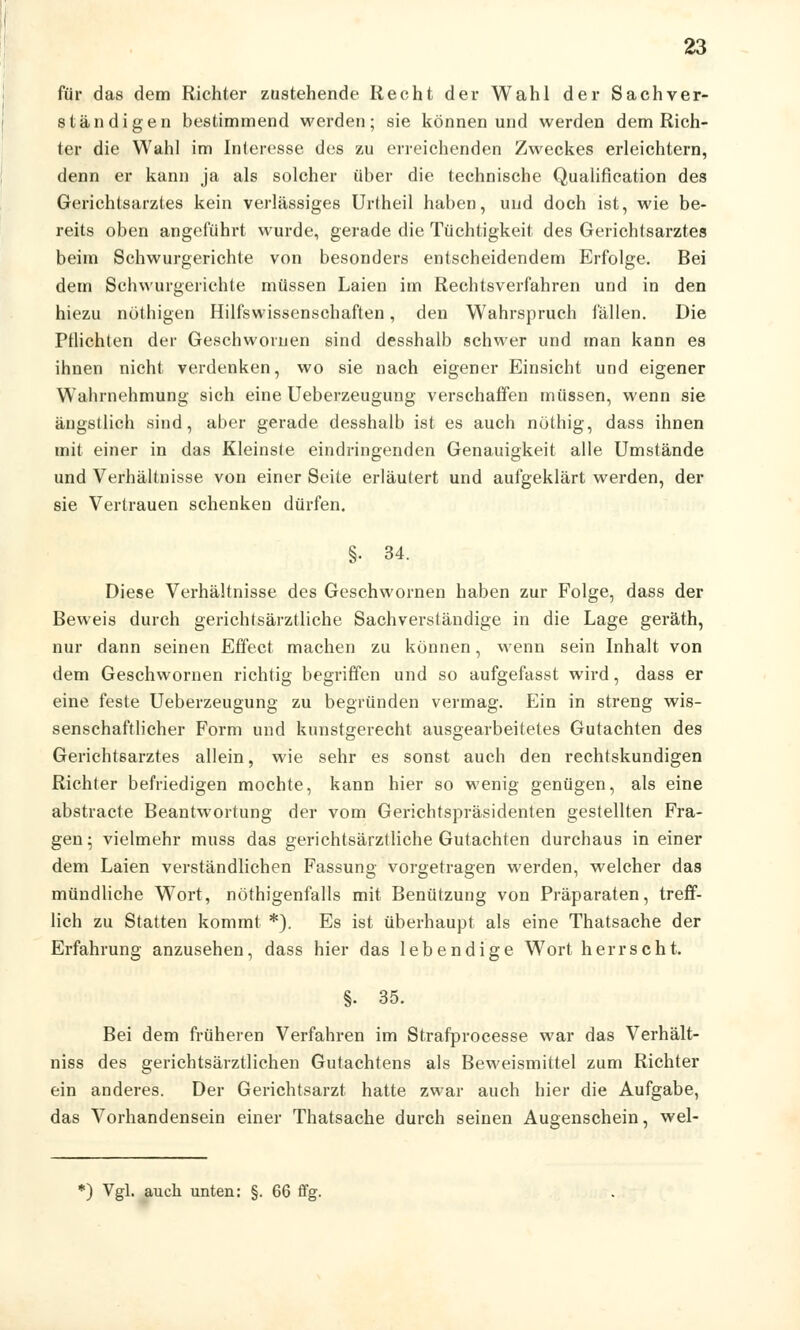 für das dem Richter zustehende Recht der Wahl der Sachver- ständigen bestimmend werden; sie können und werden dem Rich- ter die Wahl im Interesse des zu erreichenden Zweckes erleichtern, denn er kann ja als solcher über die technische Qualifikation des Gerichtsarztes kein verlässiges Urtheil haben, und doch ist, wie be- reits oben angeführt wurde, gerade die Tüchtigkeit des Gerichtsarztes beim Schwurgerichte von besonders entscheidendem Erfolge. Bei dem Schwurgerichte müssen Laien im Rechtsverfahren und in den hiezu nöthigen Hilfswissenschaften, den Wahrspruch lallen. Die Pflichten der Geschworuen sind desshalb schwer und man kann es ihnen nicht verdenken, wo sie nach eigener Einsicht und eigener Wahrnehmung sich eine Ueberzeugung verschaffen müssen, wenn sie ängstlich sind, aber gerade desshalb ist es auch nöthig, dass ihnen mit einer in das Kleinste eindringenden Genauigkeit alle Umstände und Verhältnisse von einer Seite erläutert und aufgeklärt werden, der sie Vertrauen schenken dürfen. §• 34. Diese Verhältnisse des Geschwornen haben zur Folge, dass der Beweis durch gerichtsärztliche Sachverständige in die Lage geräth, nur dann seinen Effect machen zu können, wenn sein Inhalt von dem Geschwornen richtig begriffen und so aufgefasst wird, dass er eine feste Ueberzeugung zu begründen vermag. Ein in streng wis- senschaftlicher Form und kunstgerecht ausgearbeitetes Gutachten des Gerichtsarztes allein, wie sehr es sonst auch den rechtskundigen Richter befriedigen mochte, kann hier so wenig genügen, als eine abstracte Beantwortung der vom Gerichtspräsidenten gestellten Fra- gen- vielmehr muss das gerichtsärztliche Gutachten durchaus in einer dem Laien verständlichen Fassung vorgetragen werden, welcher das mündliche Wort, nöthigenfalls mit Benützung von Präparaten, treff- lich zu Statten kommt *). Es ist überhaupt als eine Thatsache der Erfahrung anzusehen, dass hier das lebendige W7ort herrscht. §. 35. Bei dem früheren Verfahren im Strafprocesse war das Verhält- niss des gerichtsärztlichen Gutachtens als Beweismittel zum Richter ein anderes. Der Gerichtsarzt hatte zwar auch hier die Aufgabe, das Vorhandensein einer Thatsache durch seinen Augenschein, wel- K) Vgl. auch unten: §. 66