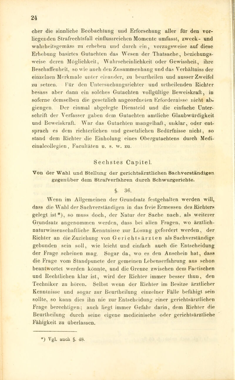 eher die sinnliche Beobachtung und Erforschung aller für den vor- liegenden Strafrechtsfall einflussreichen Momente umfasst, zweck- und wahrheitsgemäss zu erheben und durch ein, vorzugsweise auf diese Erhebung basirtes Gutachten das Wesen der Thatsache, beziehungs- weise deren Möglichkeit, Wahrscheinlichkeit oder Gewissheit, ihre Beschaffenheit, so wie auch den Zusammenhang und das Verhältniss der einzelnen Merkmale unter einander, zu beurtheilen und ausser Zweifel zu setzen. Für den Untersuchungsrichter und urtheilenden Richter besass aber dann ein solches Gutachten vollgültige Beweiskraft, in soferne demselben die gesetzlich angeordneten Erfordernisse nicht ab- giengen. Der einmal abgelegte Diensteid und die einfache Unter- schrift der Verfasser gaben dem Gutachten amtliche Glaubwürdigkeit und Beweiskraft. War das Gutachten mangelhaft, unklar, oder ent- sprach es dem richterlichen und gesetzlichen Bedürfnisse nicht, so stand dem Richter die Einholung eines Obergutachtens durch Medi- cinalcollegien, Facultäten u. s. w. zu. Sechstes Capitel. Von der Wahl und Stellung der geriehtsärztlichen Sachverständigen gegenüber dem Strafverfahren durch Schwurgerichte. §• 36. Wenn im Allgemeinen der Grundsatz festgehalten werden will, dass die Wahl der Sachverständigen in das freie Ermessen des Richters gelegt ist*), so muss doch, der Natur der Sache nach, als weiterer Grundsatz angenommen werden, dass bei allen Fragen, wo ärztlich- naturwissenschaftliche Kenntnisse zur Lösung gefordert werden, der Richter an die Zuziehung von Geri chtsärzten als Sachverständige gebunden sein soll, wie leicht und einfach auch die Entscheidung der Frage scheinen mag. Sogar da, wo es den Anschein hat, dass die Frage vom Standpuncte der gemeinen Lebenserfahrung aus schon beantwortet werden könnte, und die Grenze zwischen dem Factischen und Rechtlichen klar ist, wird der Richter immer besser thun, den Techniker zu hören. Selbst wenn der Richter im Besitze ärztlicher Kenntnisse und sogar zur Beurtheilung einzelner Fälle befähigt sein sollte, so kann dies ihn nie zur Entscheidung einer gerichtsärztlichen Frage berechtigen; auch liegt immer Gefahr darin, dem Richter die Beurtheilung durch seine eigene medicinische oder gerichtsärztliche Fähigkeit zu überlassen.