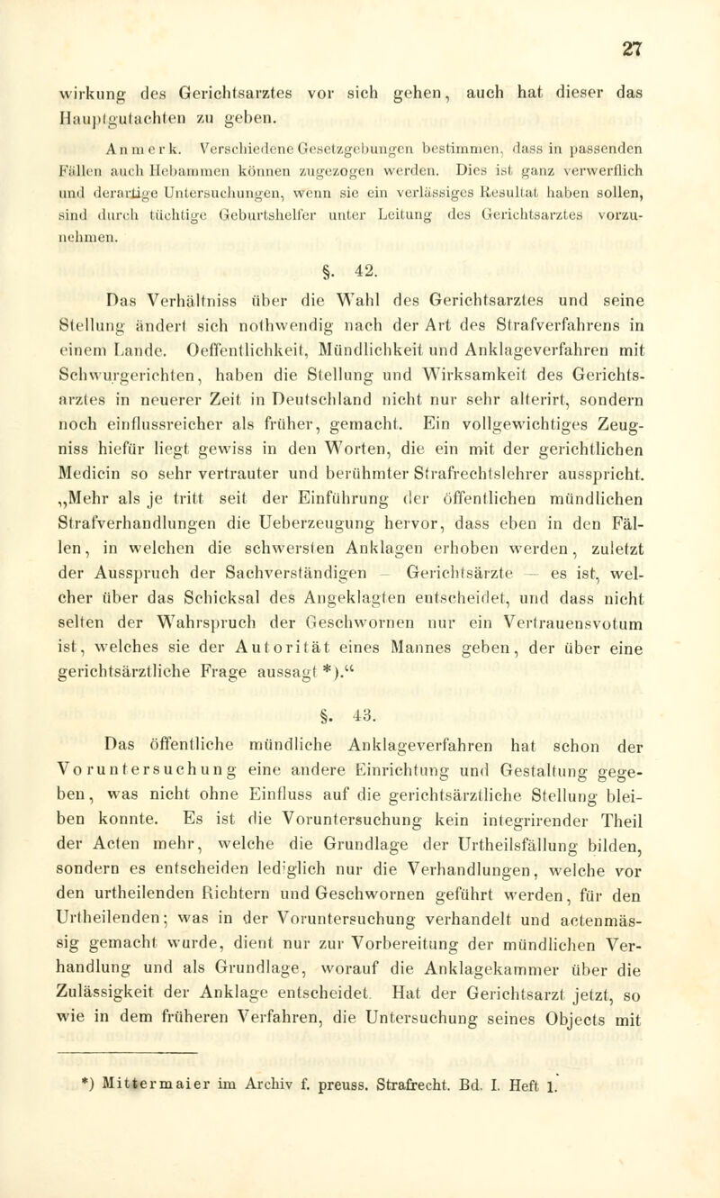 wirkung des Gerichtsarztes vor sich gehen, auch hat dieser das Hauptgutachten zu geben. An merk. Verschiedene Gesetzgebungen bestimmen, dass- in passenden Fällen auch Hebammen können zugezogen werden. Dies ist ganz verwerflich und derartige Untersuchungen, wenn sie ein verlässiges Resultat haben sollen, sind durch tüchtige Geburtshelfer unter Leitung des Gerichtsarztes vorzu- nehmen. §• 42. Das Verhältniss über die Wahl des Gerichtsarztes und seine Stellung ändert sich nothwendig nach der Art des Strafverfahrens in einem Lande. Oeffentlichkeit, Mündlichkeit und Anklageverfahren mit Schwurgerichten, haben die Stellung und Wirksamkeit des Gerichts- arzles in neuerer Zeit in Deutschland nicht nur sehr alterirt, sondern noch einflussreicher als früher, gemacht. Ein vollgewichtiges Zeug- niss hiefür liegt gewiss in den Worten, die ein mit der gerichtlich eh Medicin so sehr vertrauter und berühmter Strafrechtslehrer ausspricht. „Mehr als je tritt seit der Einführung der öffentlichen mündlichen Strafverhandlungen die Ueberzeugung hervor, dass eben in den Fäl- len, in welchen die schwersten Anklagen erhoben werden, zuletzt der Ausspruch der Sachverständigen Gerichtsärzte es ist, wel- cher über das Schicksal des Angeklagten entscheidet, und dass nicht selten der Wahrspruch der Geschwornen nur ein Vertrauensvotum ist, welches sie der Autorität eines Mannes geben, der über eine gerichtsärztliche Frage aussagt *). §. 13. Das öffentliche mündliche Anklageverfahren hat schon der Voruntersuchung eine andere Einrichtung und Gestaltung gege- ben , was nicht ohne Einfluss auf die gerichtsärztliche Stellung blei- ben konnte. Es ist die Voruntersuchung kein integrirender Theil der Acten mehr, welche die Grundlage der Urtheilsfällung bilden, sondern es entscheiden lediglich nur die Verhandlungen, welche vor den urtheilenden Richtern und Geschwornen geführt werden, für den Urlheilenden; was in der Voruntersuchung verhandelt und actenmäs- sig gemacht wurde, dient nur zur Vorbereitung der mündlichen Ver- handlung und als Grundlage, worauf die Anklagekammer über die Zulässigkeit der Anklage entscheidet. Hat der Gerichtsarzt jetzt, so wie in dem früheren Verfahren, die Untersuchung seines Objects mit *) Mittermaier im Archiv f. preuss. Strafrecht. Bd. I. Heft 1.