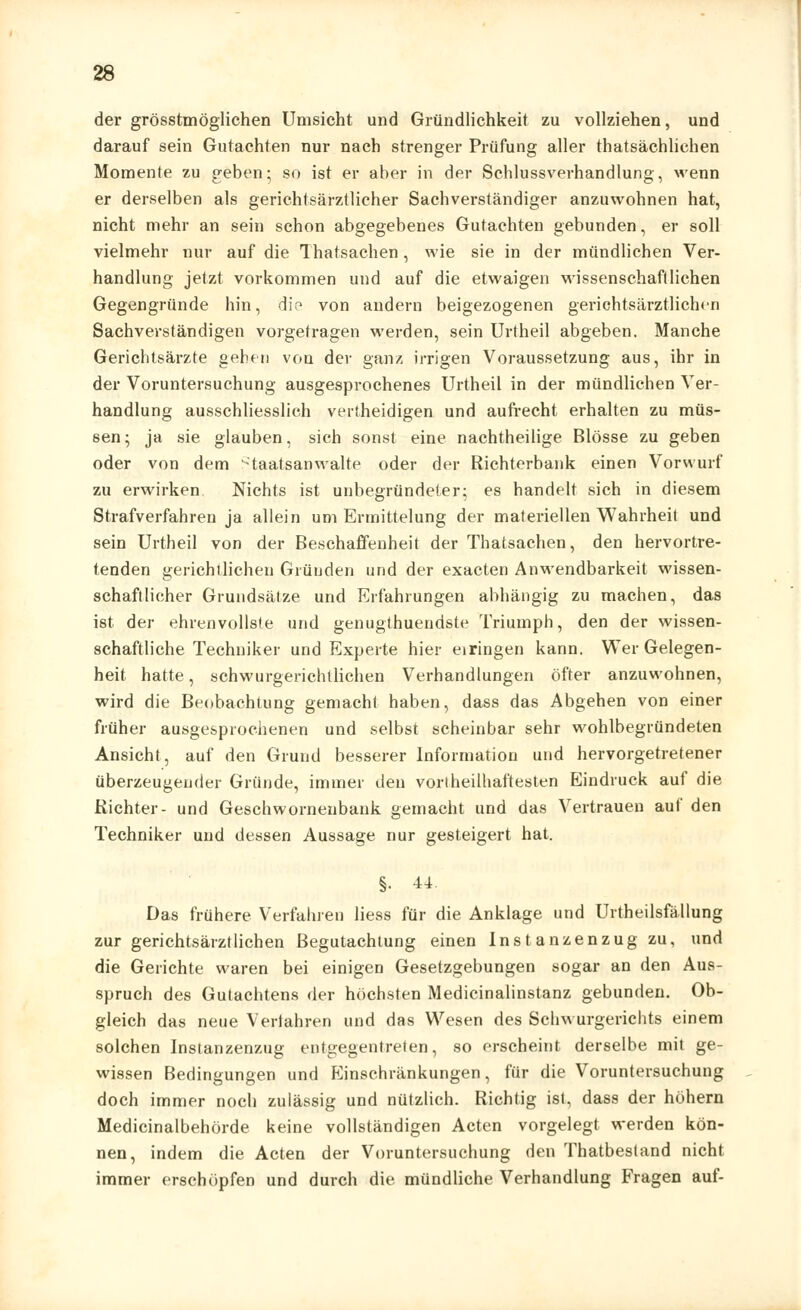 der grösstmöglichen Umsicht und Gründlichkeit zu vollziehen, und darauf sein Gutachten nur nach strenger Prüfung aller thatsächlichen Momente zu geben; so ist er aber in der Schlussverhandlung, wenn er derselben als gerichtsärztlicher Sachverständiger anzuwohnen hat, nicht mehr an sein schon abgegebenes Gutachten gebunden, er soll vielmehr nur auf die Thatsachen, wie sie in der mündlichen Ver- handlung jetzt vorkommen und auf die etwaigen wissenschaftlichen Gegengründe hin, die von andern beigezogenen gerichtsärztlichen Sachverständigen vorgetragen werden, sein Urtheil abgeben. Manche Gerichtsärzte gehet) von der ganz irrigen Voraussetzung aus, ihr in der Voruntersuchung ausgesprochenes Urtheil in der mündlichen Ver- handlung ausschliesslich vertheidigen und aufrecht erhalten zu müs- sen; ja sie glauben, sich sonst eine nachtheilige Blosse zu geben oder von dem Staatsanwälte oder der Richterbank einen Vorwurf zu erwirken. Nichts ist unbegründeter; es handelt sich in diesem Strafverfahren ja allein um Ermittelung der materiellen Wahrheit und sein Urtheil von der Beschaffenheit der Thatsachen, den hervortre- tenden gerichtlichen Gründen und der exaeten Anwendbarkeit wissen- schaftlicher Grundsätze und Erfahrungen abhängig zu machen, das ist der ehrenvollste und genugthueudste Triumph, den der wissen- schaftliche Techniker und Experte hier eiringen kann. Wer Gelegen- heit hatte, schwurgerichtlichen Verhandlungen öfter anzuwohnen, wird die Beobachtung gemacht haben, dass das Abgehen von einer früher ausgesprochenen und selbst scheinbar sehr wohlbegründeten Ansicht, auf den Grund besserer Information und hervorgetretener überzeugender Gründe, immer den vorlheilhaftesten Eindruck auf die Richter- und Geschwornenbank gemacht und das Vertrauen auf den Techniker und dessen Aussage nur gesteigert hat. §. 44. Das frühere Verfahren Hess für die Anklage und Urtheilsfällung zur gerichtsärztlichen Begutachtung einen Instanzenzug zu, und die Gerichte waren bei einigen Gesetzgebungen sogar an den Aus- spruch des Gutachtens der höchsten Medicinalinstanz gebunden. Ob- gleich das neue Verfahren und das Wesen des Schwurgerichts einem solchen Instanzenzug entgegentreten, so erscheint derselbe mit ge- wissen Bedingungen und Einschränkungen, für die Voruntersuchung doch immer noch zulässig und nützlich. Richtig ist, dass der höhern Medicinalbehörde keine vollständigen Acten vorgelegt werden kön- nen, indem die Acten der Voruntersuchung den Thatbestand nicht immer erschöpfen und durch die mündliche Verhandlung Fragen auf-