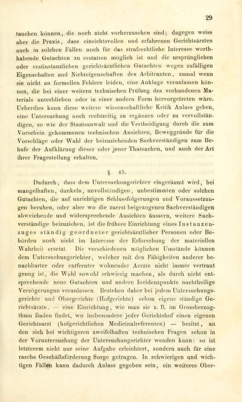 tauchen können, die noch nicht vorherzusehen sind; dagegen weiss aber die Praxis, dass einsichtsvollen und erfahrenen Gerichtsärzten auch in solchen Fällen noch für das strafrechtliche Interesse werth- habende Gutachten zu erstatten möglich ist und die ursprünglichen oder erstinstanzlichen gerichtsärztlichen Guiachten wegen zufälligen Eigenschaften und Nichteigenschaften des Arbitranten, zumal wenn sie nicht an formellen Fehlern leiden, eine Anklage veranlassen kön- nen, die bei einer weitern technischen Prüfung des vorhandenen Ma- terials unterblieben oder in einer andern Form hervorgetreten wäre. Ueberdies kann diese weitere wissenschaftliche Kritik Anlass geben, eine Untersuchung noch rechtzeitig zu ergänzen oder zu vervollstän- digen, so wie der Staatsanwalt und die Verteidigung durch die zum Vorschein gekommenen technischen Ansichten, Beweggründe für die Vorschläge oder Wahl der beizuzieheuden Sachverständigen zum Be- hufe der Aufklärung dieser oder jener Thatsachen, und auch der Art ihrer Fragestellung erhalten. §. 45. Dadurch, dass dem Untersuchungsrichter eingeräumt wird, bei mangelhaften, dunkeln, unvollständigen, unbestimmten oder solchen Gutachten, die auf unrichtigen Schlussfolgerungen und Voraussetzun- gen beruhen, oder aber wo die zuerst beigezogenen Sachverständigen abweichende und widersprechende Ansichten äussern, weitere Sach- verständige beizuziehen, ist die frühere Einrichtung eines Instanzen- zuges ständig geordneter gerichtsärztlicher Personen oder Be- hörden noch nicht im Interesse der Erforschung der materiellen Wahrheit ersetzt. Die verschiedenen möglichen Umstände können dem Untersuchungsrichter, welcher mit den Fähigkeiten anderer be- nachbarter oder entfernter wohnender Aerzte nicht immer vertraut genug ist, die Wahl sowohl schwierig machen, als durch nicht ent- sprechende neue Gutachten und andere Incidenzpunkte nachtheilige Verzögerungnn veranlassen. Bestehen daher bei jedem Untersuchungs- gerichte und Obergerichte (Hofgerichte) schon eigene ständige Ge- richtsärzte, — eine Einrichtung, wie man sie z. B. im Grossherzog- thum Baden findet, wo insbesondere jeder Gerichtshof einen eigenen Gerichtsarzt (hofgerichtlichen Medicinalreferenten) — besitzt, an den sich bei wichtigeren zweifelhaften technischen Fragen schon in der Voruntersuchung der Untersuchungsrichter wenden kann: so ist letzterem nicht nur seine Aufgabe erleichtert, sondern auch für eine rasche Geschäftsförderung Sorge getragen. In schwierigen und wich- tigen Fällen kann dadurch Anlass gegeben sein, ein weiteres Ober-