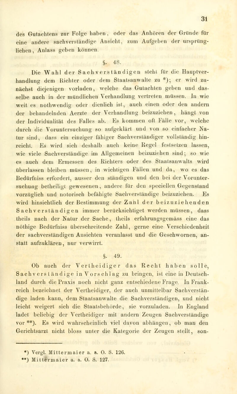 des Gutachtens zur Folge haben , oder das Anhören der Gründe für eine andere sachverständige Ansicht, zum Aufgeben der ursprüng- lichen, Anlass geben können. §. 48. Die Wahl der Sachverständigen steht für die Hauptver- handlung dem Richter oder dem Staatsanwälte zu *); er wird zu- nächst diejenigen vorladen, welche das Gutachten geben und das- selbe auch in der mündlichen Verhandlung vertreten müssen. In wie weit es nothwendig oder dienlich ist, auch einen oder den andern der behandelnden Aerzte der Verhandlung beizuziehen, hängt von der Individualität des Falles ab. Es kommen oft Fälle vor, welche durch die Voruntersuchung so aufgeklärt und von so einfacher Na- tur sind, dass ein einziger fähiger Sachverständiger vollständig hin- reicht. Es wird sich deshalb auch keine Regel festsetzen lassen, wie viele Sachverständige im Allgemeinen beizuziehen sind; so wie es auch dem Ermessen des Richters oder des Staatsanwalls wird überlassen bleiben müssen, in wichtigen Fällen und da, wo es das Redürfniss erfordert, ausser den ständigen und den bei der Vorunter- suchung betheiligt gewesenen, andere für den speciellen Gegenstand vorzüglich und notorisch befähigte Sachverständige beizuziehen. Es wird hinsichtlich der Restimmung der Zahl der beizuziehenden Sachverständigen immer berücksichtiget werden müssen, dass theils nach der Natur der Sache, theils erfahrungsgemäss eine das nöthige Redürfniss überschreitende Zahl, gerne eine Verschiedenheit der sachverständigen Ansichten veranlasst und die Geschwornen, an- statt aufzuklären, nur verwirrt. §• 49. Ob auch der Vertheidiger das Recht haben solle, Sachverständige in Vorschlag zu bringen, ist eine in Deutsch- land durch die Praxis noch nicht ganz entschiedene Frage, In Frank- reich bezeichnet der Vertheidiger, der auch unmittelbar Sachverstän- dige laden kann, dem Staatsanwälte die Sachverständigen, und nicht leicht weigert sich die Staatsbehörde, sie vorzuladen. In England ladet beliebig der Vertheidiger mit andern Zeugen Sachverständige vor**). Es wird wahrscheinlich viel davon abhängen, ob man den Gerichtsarzt nicht bloss unter die Kategorie der Zeugen stellt, son- *) Vergl. Mittermaier a. a. 0. S. 126. **) Mittermaier a. a. 0. S. 127.