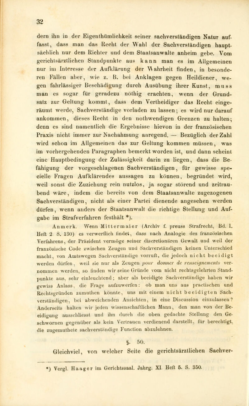 dem ihn in der Eigentümlichkeit seiner sachverständigen Natur auf- fasst, dass man das Recht der Wahl der Sachverständigen haupt- sächlich nur dem Richter und dem Staatsanwälte anheim gebe. Vom gerichtsärztlichen Standpunkte aus kann man es im Allgemeinen nur im Interesse der Aufklärung der Wahrheit finden, in besonde- ren Fällen aber, wie z. B. bei Anklagen gegen Heildiener, we- gen fahrlässiger Beschädigung durch Ausübung ihrer Kunst, muss man es sogar für geradezu nöthig erachten, wenn der Grund- satz zur Geltung kommt, dass dem Vertheidiger das Recht einge- räumt werde, Sachverständige vorladen zu lassen; es wird nur darauf ankommen, dieses Recht in den nothwendigen Grenzen zu halten; denn es sind namentlich die Ergebnisse hievon in der französischen Praxis nicht immer zur Nachahmung anregend.— Bezüglich der Zahl wird schon im Allgemeinen das zur Geltung kommen müssen, was im vorhergehenden Paragraphen bemerkt worden ist, und dann scheint eine Hauptbedingung der Zulässigkeit darin zu liegen, dass die Be- fähigung der vorgeschlagenen Sachverständigen, für gewisse spe- cielle Fragen Aufklärendes aussagen zu können, begründet wird, weil sonst die Zuziehung rein nutzlos, ja sogar störend und zeitrau- bend wäre, indem die bereits von dem Staatsanwälte zugezogenen Sachverständigen, nicht als einer Partei dienende angesehen werden dürfen, wenn anders der Staatsanwalt die richtige Stellung und Auf- gabe im Strafverfahren festhält *). Anmerk. Wenn Mitter maier (Archiv f. preuss Strafrecht, Bd. I. Heft 2 S. 130) es verwerflich tindet, dass nach Analogie des französischen Verfahrens, der Präsident vermöge seiner discretionären Gewalt und weil der französische Code zwischen Zeugen und Sachverständigen keinen Unterschied macht, von Amtswegen Sachverständige vorruft, die jedoch nicht beeidigt werden dürfen, weil sie nur als Zeugen pour donner de renseignements ver- nommen werden, so finden wir seine Gründe vom nicht rechtsgelehrten Stand- punkte aus, sehr einleuchtend ; aber als beeidigte Sachverständige haben wir gewiss Anlass, die Frage aufzuwerfen: ob man uns aus practischen und Rechtsgründen zumuthen könnte, uns mit einem nicht beeidigten Sach- verständigen, bei abweichenden Ansichten, in eine Discussion einzulassen? Anderseits halten wir jeden wissenschaftlichen Mann, den man von der Be- eidigung ausschliesst und ihn durch die oben gedachte Stellung den Ge- schwornen gegenüber als kein Vertrauen verdienend darstellt, für berechtigt, die zugemuthete sachverständige Function abzulehnen. §. 50. Gleichviel, von welcher Seite die gerichtsärztlichen Sachver- *) Vergl. Haager im Gerichtssaal. Jahrg. XI. Heft 6. S. 350.