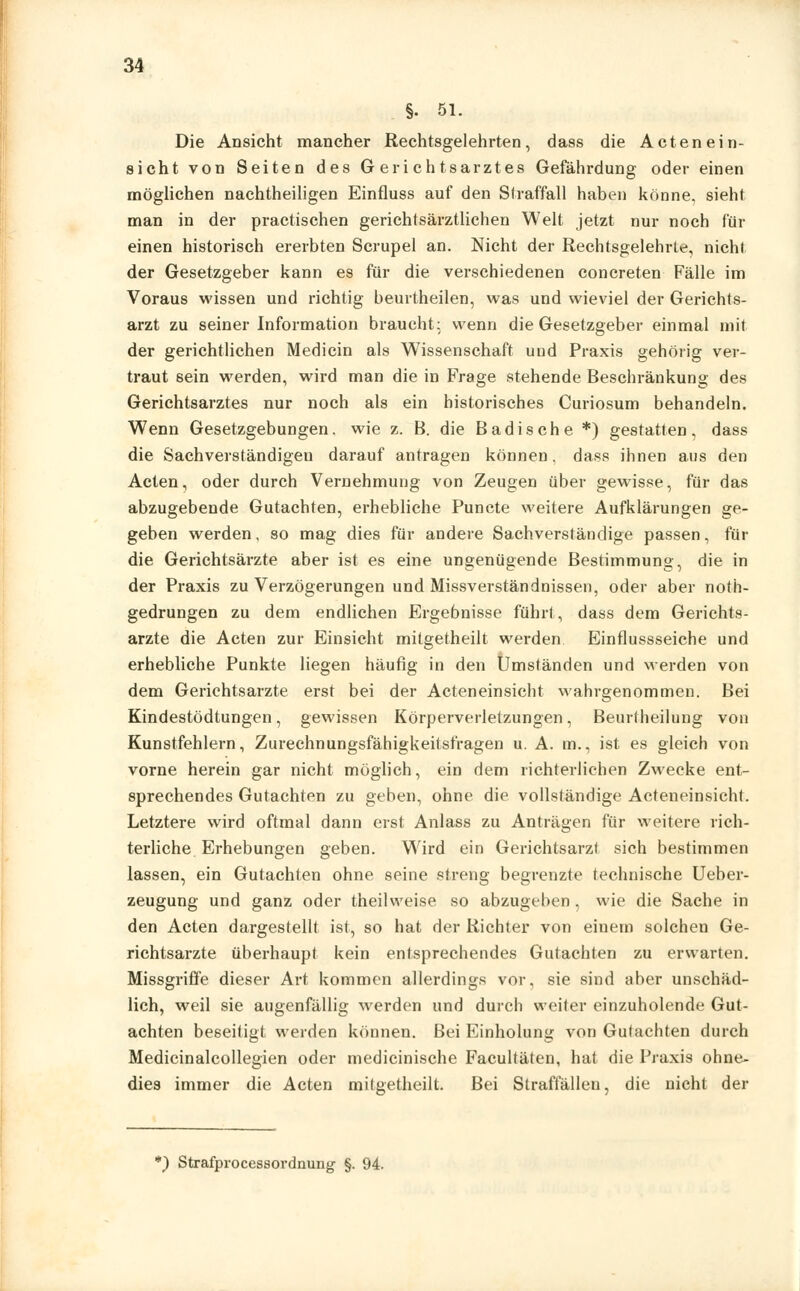 §. 51. Die Ansicht mancher Rechtsgelehrten, dass die Acten ein- sieht von Seiten des Gerichtsarztes Gefährdung oder einen möglichen nachtheiligen Einfluss auf den Straffall haben könne, sieht man in der practischen gerichtsärztlichen Welt jetzt nur noch für einen historisch ererbten Scrupel an. Nicht der Rechtsgelehrte, nicht der Gesetzgeber kann es für die verschiedenen concreten Fälle im Voraus wissen und richtig beurtheilen, was und wieviel der Gerichts- arzt zu seiner Information braucht: wenn die Gesetzgeber einmal mit der gerichtlichen Medicin als Wissenschaft und Praxis gehörig ver- traut sein werden, wird man die in Frage stehende Beschränkung des Gerichtsarztes nur noch als ein historisches Curiosum behandeln. Wenn Gesetzgebungen, wie z. B. die Badische *) gestatten, dass die Sachverständigen darauf antragen können. dass ihnen aus den Acten, oder durch Vernehmung von Zeugen über gewisse, für das abzugebende Gutachten, erhebliche Puncte weitere Aufklärungen ge- geben werden, so mag dies für andere Sachverständige passen, für die Gerichtsärzte aber ist es eine ungenügende Bestimmung, die in der Praxis zu Verzögerungen und Missverständnissen, oder aber noth- gedrungen zu dem endlichen Ergebnisse führt, dass dem Gerichts- arzte die Acten zur Einsicht mitgetheilt werden Einflussseiche und erhebliche Punkte liegen häufig in den Umständen und werden von dem Gerichtsarzte erst bei der Acteneinsicht wahrgenommen. Bei Kindestödtungen, gewissen Körperverletzungen, Beurtheilung von Kunstfehlern, Zurechnungsfähigkeitsfragen u. A. na., ist es gleich von vorne herein gar nicht möglich, ein dem richterlichen ZAvecke ent- sprechendes Gutachten zu geben, ohne die vollständige Acteneinsicht. Letztere wird oftmal dann erst Anlass zu Anträgen für weitere rich- terliche Erhebungen geben. Wird ein Gerichtsarzt sich bestimmen lassen, ein Gutachten ohne seine streng begrenzte technische Ueber- zeugung und ganz oder theilweise so abzugeben, wie die Sache in den Acten dargestellt ist, so hat der Richter von einem solchen Ge- richtsarzte überhaupt kein entsprechendes Gutachten zu erwarten. Missgriffe dieser Art kommen allerdings vor, sie sind aber unschäd- lich, weil sie augenfällig werden und durch weiter einzuholende Gut- achten beseitigt weiden können. Bei Einholung von Gutachten durch Medicinalcollegien oder medicinische Facultäten, hat die Praxis ohne- dies immer die Acten mitgetheilt. Bei Straffällen, die nicht der *) Strafprozessordnung §. 94.