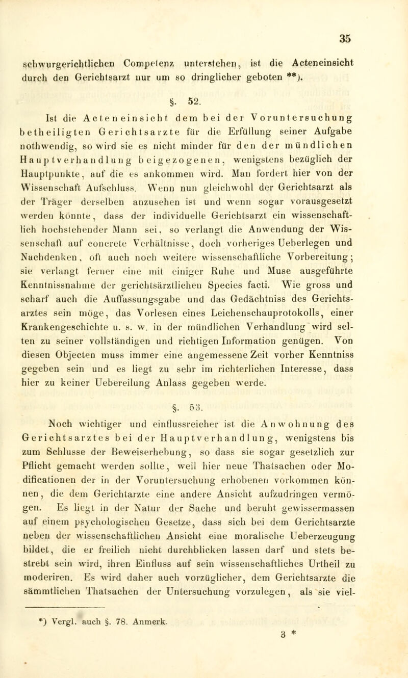 schwurgerichtlichen Compelenz unterstehen, ist die Acteneineicht durch den Gerichtsarzt uur um so dringlicher geboten **). §. 52. Ist die Act e n ein sich t dem bei der Voruntersuchung betheiligten Gerichtsarzte für die Erfüllung seiner Aufgabe nothwendig, so wird sie es nicht minder für den der mündlichen Ha uj> (Verhandlung beigezogenen, wenigstens bezüglich der Hauptpunkte, auf die es ankommen wird. Man fordert hier von der Wissenschaft Aufschluss. Wenn nun gleichwohl der Gerichtsarzt als der Träger derselben anzusehen ist und wenn sogar vorausgesetzt werden könnte, dass der individuelle Gerichtsarzt ein wissenschaft- lich hochstehender Mann sei, so verlangt die Anwendung der Wis- senschaft auf concrete Verhältnisse, doch vorheriges Ueberlegen und Nachdenken, oft auch noch weitere wissenschaftliche Vorbereitung; sie verlangt feiner eine mit einiger Ruhe und Muse ausgeführte Kenntnissnahine der gerichtsärztlichen Species facti. Wie gross und scharf auch die Auffassungsgabe und das Gedächtniss des Gerichts- arztes sein möge, das Vorlesen eines Leichenschauprotokolls, einer Krankengeschichte u. s. w. in der mündlichen Verhandlung wird sel- ten zu seiner vollständigen und richtigen Information genügen. Von diesen Objecten muss immer eine angemessene Zeit vorher Kenntniss gegeben sein und es liegt zu sehr im richterlichen Interesse, dass hier zu keiner Uebereilung Anlass gegeben werde. §• 53- Noch wichtiger und einflussreicher ist die Anwohnung des Gerichtsarztes bei der Hauptverhandlung, wenigstens bis zum Schlüsse der Beweiserhebung, so dass sie sogar gesetzlich zur Pflicht gemacht werden sollte, weil hier neue Thatsachen oder Mo- dificationen der in der Voruntersuchung erhobenen vorkommen kön- nen , die dem Gerichtarzte eine andere Ansicht aufzudringen vermö- gen. Es liegt in der Natur der Sache und beruht gewissermassen auf einem psychologischen Gesetze, dass sich bei dem Gerichtsarzte neben der wissenschaftlichen Ansicht eine moralische Ueberzeugung bildet, die er freilich nicht durchblicken lassen darf und stets be- strebt sein wird, ihren Einfluss auf sein wissenschaftliches Urtheil zu moderiren. Es wird daher auch vorzüglicher, dem Gerichtsarzte die 8ämmtlichen Thatsachen der Untersuchung vorzulegen, als sie viel- *) Vergl. auch §. 78. Anmerk.