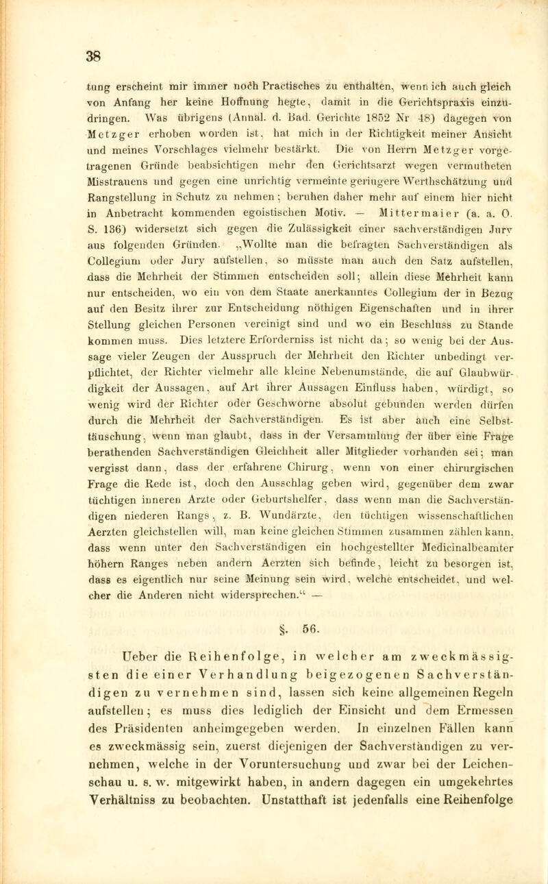 tung erscheint mir immer noch Practisches zu enthalten, wenn ich auch gleich von Anfang her keine Hoffnung hegte, damit in die Gerichtspraxis einzu- dringen. Was übrigens (Annal. d. Bad. Gerichte 1852 Nr 48) dagegen von Metzger erhoben worden ist, hat mich in der Richtigkeit meiner Ansicht und meines Vorschlages vielmehr bestärkt. Die von Herrn Metzger vorge- tragenen Gründe beabsichtigen mehr den Gerichtsarzt wegen vermutheten Misstrauens und gegen eine unrichtig vermeinte geringere Werthschätzung und Rangstellung in Schutz zu nehmen •, beruhen daher mehr auf einem hier nicht in Anbetracht kommenden egoistischen Motiv. — Mitter maier (a. a. 0. S. 136) widersetzt sich gegen die Zulässigkeit einer sachverständigen Jurv aus folgenden Gründen. „Wollte man die befragten Sachverständigen als Collegium oder Jury aufstellen, so müsste man auch den Satz aufstellen, dass die Mehrheit der Stimmen entscheiden soll-, allein diese Mehrheit kann nur entscheiden, wo ein von dem Staate anerkanntes Collegium der in Bezug auf den Besitz ihrer zur Entscheidung nöthigen Eigenschaften und in ihrer Stellung gleichen Personen vereinigt sind und wo ein Beschluss zu Stande kommen muss. Dies letztere Erforderniss ist nicht da; so wenig bei der Aus- sage vieler Zeugen der Ausspruch der Mehrheit den Richter unbedingt ver- pflichtet, der Richter vielmehr alle kleine Nebenumstände, die auf Glaubwür- digkeit der Aussagen, auf Art ihrer Aussagen Einfluss haben, würdigt, so wenig wird der Richter oder Geschworne absolut gebunden werden dürfen durch die Mehrheit der Sachverständigen. Es ist aber auch eine Selbst- täuschung, wenn man glaubt, dass in der Versammlung der über eine Frage berathenden Sachverständigen Gleichheit aller Mitglieder vorhanden sei; man vergisst dann, dass der erfahrene Chirurg, wenn von einer chirurgischen Frage die Rede ist, doch den Ausschlag geben wird, gegenüber dem zwar tüchtigen inneren Arzte oder Geburtshelfer, dass wenn man die Sachverstän- digen niederen Rangs, z. B. Wundärzte, den tüchtigen wissenschaftlichen Aerzten gleichstellen will, man keine gleichen Stimmen zusammen zahlen kann, dass wenn unter den Sachverständigen ein hochgestellter Medicinalbeamter höhern Ranges neben andern Aerzten sich befinde, leicht zu besorgen ist, dass es eigentlich nur seine Meinung sein wird, welche entscheidet, und wel- cher die Anderen nicht widersprechen.u — §. 56. Ueber die Reihenfolge, in welcher am zweckmässig- sten die einer Verhandlung beigezogenen Sachverstän- digen zu vernehmen sind, lassen sich keine allgemeinen Regeln aufstellen; es muss dies lediglich der Einsicht und dem Ermessen des Präsidenten anheimgegeben werden. In einzelnen Fällen kann es zweckmässig sein, zuerst diejenigen der Sachverständigen zu ver- nehmen, welche in der Voruntersuchung uud zwar bei der Leichen- schau u. s. w. mitgewirkt haben, in andern dagegen ein umgekehrtes Verhältniss zu beobachten. Unstatthaft ist jedenfalls eine Reihenfolge