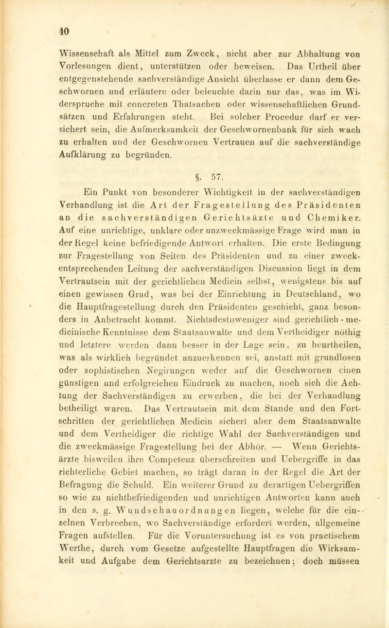 Wissenschaft als Mittel zum Zweck, nicht aber zur Abhaltung von Vorlesungen dient, unterstützen oder beweisen. Das Urtheil über entgegenstehende sachverständige Ansicht überlasse er dann dem Ge- schwornen und erläutere oder beleuchte darin nur das, was im Wi- derspruche mit concreten Thatsachen oder wissenschaftlichen Grund- sätzen und Erfahrungen steht. Bei solcher Procedur darf er ver- sichert sein, die Aufmerksamkeit der Geschwornenbank für sich wach zu erhalten und der Geschwornen Vertrauen auf die sachverständige Aufklärung zu begründen. §• 57. Ein Punkt von besonderer Wichtigkeit in der sachverständigen Verhandlung ist die Art der Fragestellung des Präsidenten an die sachverständigen Gerichtsäzte und Chemiker. Auf eine unrichtige, unklare oder unzweckmässige Frage wird man in der Regel keine befriedigende Antwort erhalten. Die erste Bedingung zur Fragestellung von Seiten des Präsidenten und zu einer zweck- entsprechenden Leitung der sachverständigen Discussion liegt in dem Vertrautsein mit der gerichtlichen Medicin selbst, wenigstens bis auf einen gewissen Grad, was bei der Einrichtung in Deutschland, wo die Hauptfragestellung durch den Präsidenten geschieht, ganz beson- ders in Anbetracht kommt. Nichtsdestoweniger sind gerichtlich - me- dicinische Kenntnisse dem Staatsanwälte und dem Vertheidiger nöthig und letztere werden dann besser in der Lage sein. zu beurtheilen, was als wirklich begründet anzuerkennen sei, anstatt mit grundlosen oder sophistischen Negirungen weder auf die Geschwornen einen günstigen und erfolgreichen Eindruck zu machen, noch sich die Ach- tung der Sachverständigen zu erwerben, die bei der Verhandlung betheiligt waren. Das Vertrautsein mit dem Stande und den Fort- schritten der gerichtlichen Medicin sichert aber dem Staatsanwälte und dem Vertheidiger die richtige Wahl der Sachverständigen und die zweckmässige Fragestellung bei der Abhor. — Wenn Gerichts- ärzte bisweilen ihre Competenz überschreiten und Uebergriffe in das richterliche Gebiet machen, so trägt daran in der Regel die Art der Befragung die Schuld. Ein weiterer Grund zu derartigen Uebergriffen so wie zu nichtbefriedigenden und unrichtigen Antworten kann auch in den s. g. Wundschauordnungen liegen, welche für die ein- zelnen Verbrechen, wo Sachverständige erfordert werden, allgemeine Fragen aufstellen. Für die Voruntersuchung ist es von practischem Werthe, durch vom Gesetze aufgestellte Hauptfragen die Wirksam- keit und Aufgabe dem Gerichtsarzte zu bezeichnen 5 doch müssen